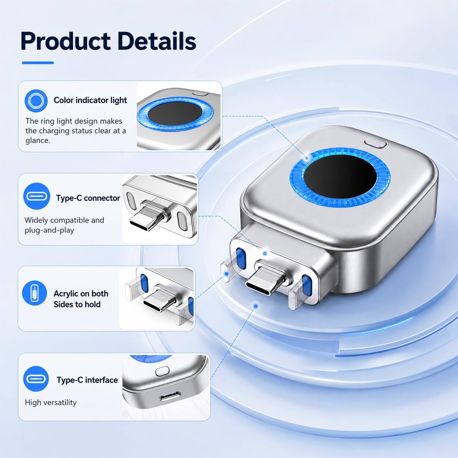 Product Details

- Color indicator light
  - The ring light design makes the charging status clear at a glance.

- Type-C connector
  - Widely compatible and plug-and-play

- Acrylic on both Sides to hold

- Type-C interface
  - High versatility