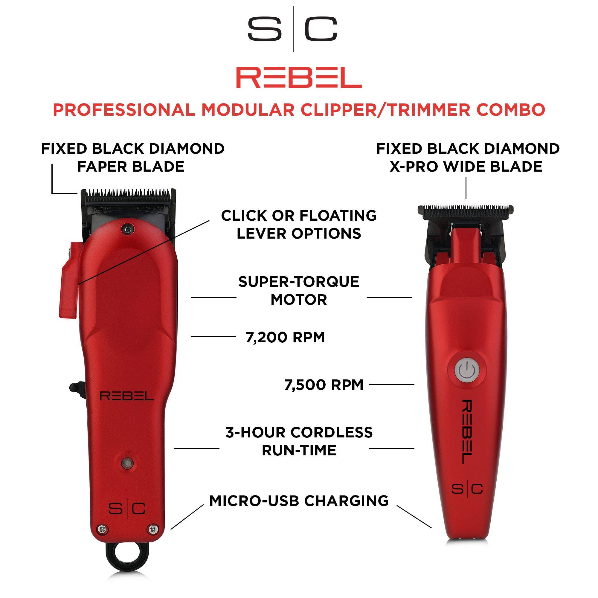 S C REBEL PROFESSIONAL MODULAR CLIPPER/TRIMMER COMBO FIXED BLACK DIAMOND FAPER BLADE FIXED BLACK DIAMOND X-PRO WIDE BLADE CLICK OR FLOATING LEVER OPTIONS SUPER-TORQUE MOTOR 7,200 RPM REBEL S C 7,500 RPM 3-HOUR CORDLESS RUN-TIME MICRO-USB CHARGING REBEL S C