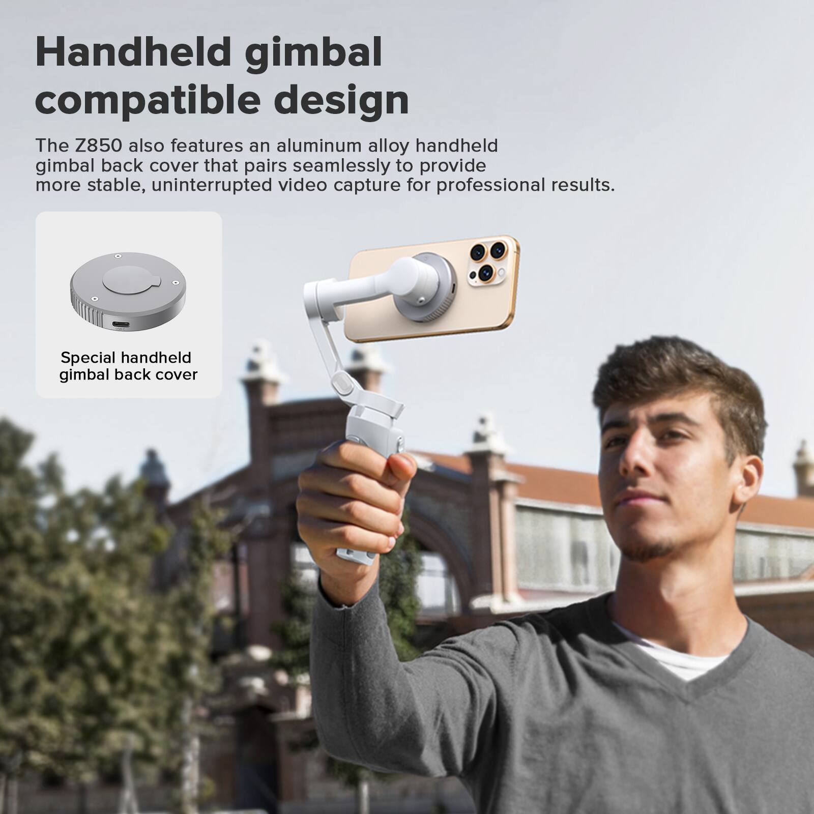 Handheld gimbal compatible design

The Z850 also features an aluminum alloy handheld gimbal back cover that pairs seamlessly to provide more stable, uninterrupted video capture for professional results.

Special handheld gimbal back cover