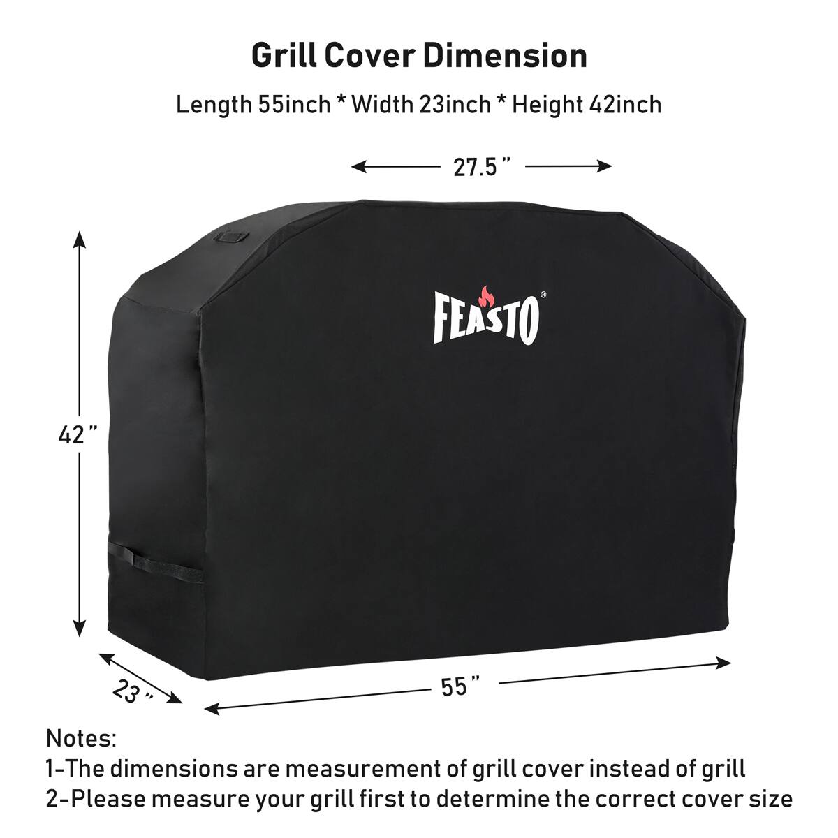 Grill Cover Dimension
Length 55inch * Width 23inch * Height 42inch
27.5"
FEASTO
42"
23
55
Notes:
1-The dimensions are measurement of grill cover instead of grill
2-Please measure your grill first to determine the correct cover size