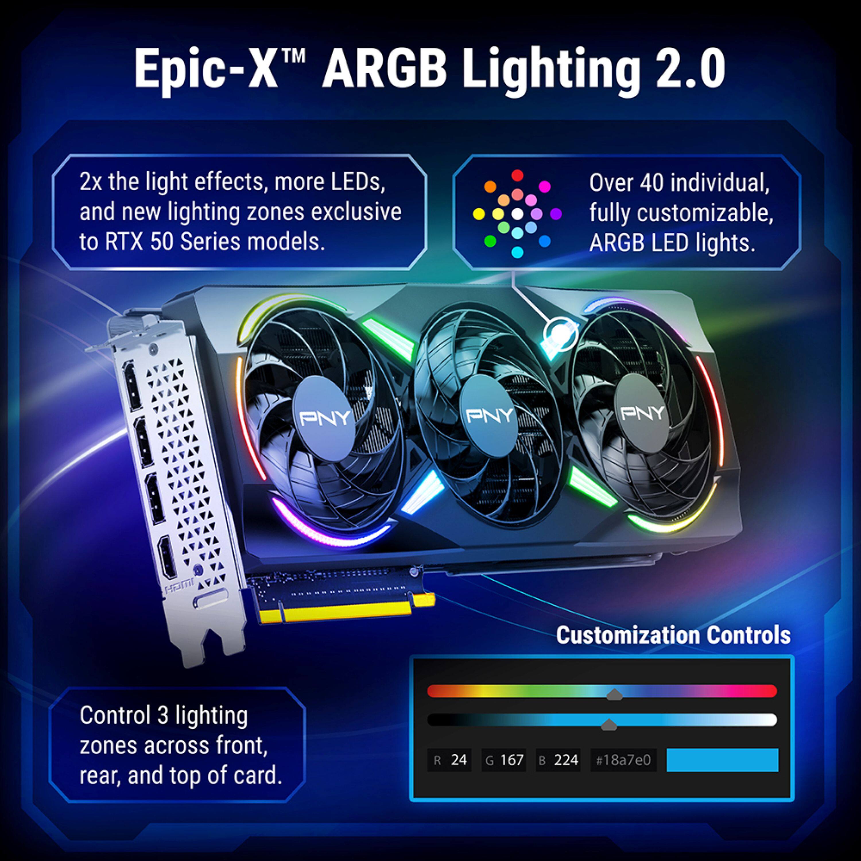 Epic-X™ ARGB Lighting 2.0

2x the light effects, more LEDs, and new lighting zones exclusive to RTX 50 Series models.

Over 40 individual, fully customizable, ARGB LED lights.

Control 3 lighting zones across front, rear, and top of card.

Customization Controls

R 24 G 167 B 224 #18a7e0