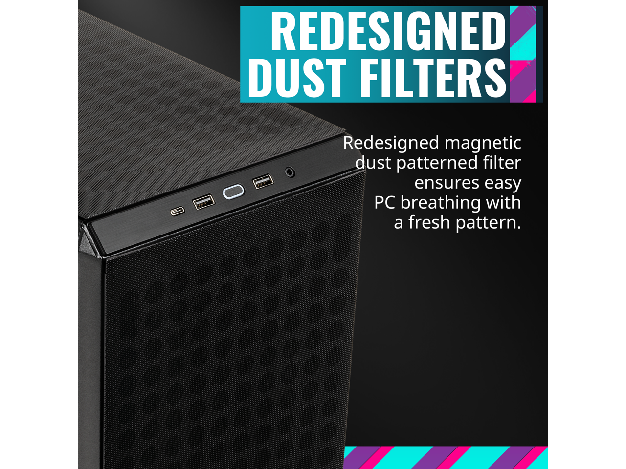 REDESIGNED DUST FILTERS

Redesigned magnetic dust patterned filter ensures easy PC breathing with a fresh pattern.