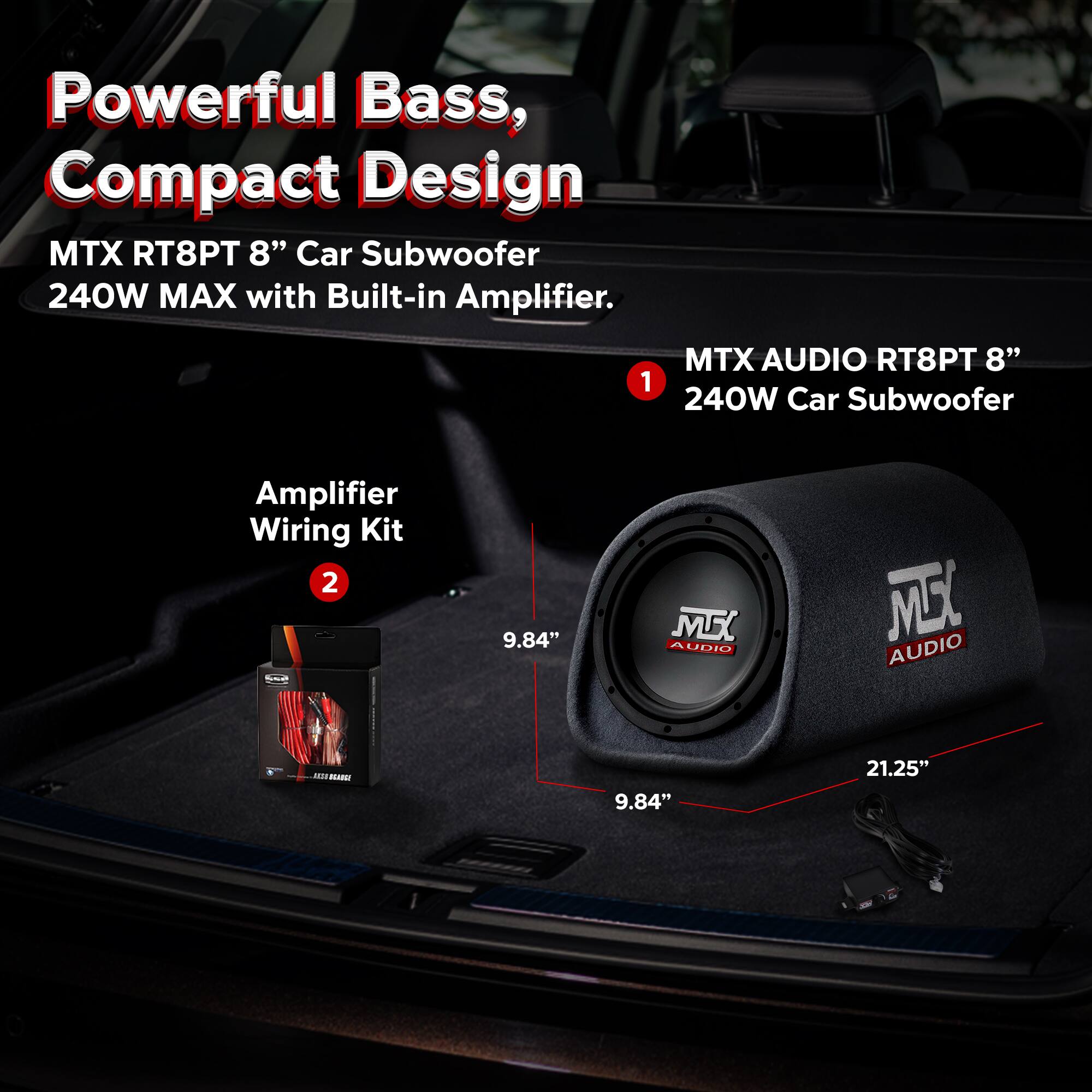 Powerful Bass, Compact Design  
MTX RT8PT 8" Car Subwoofer 240W MAX with Built-in Amplifier.  

1. MTX AUDIO RT8PT 8" 240W Car Subwoofer  
2. Amplifier Wiring Kit  

9.84"  
21.25"
