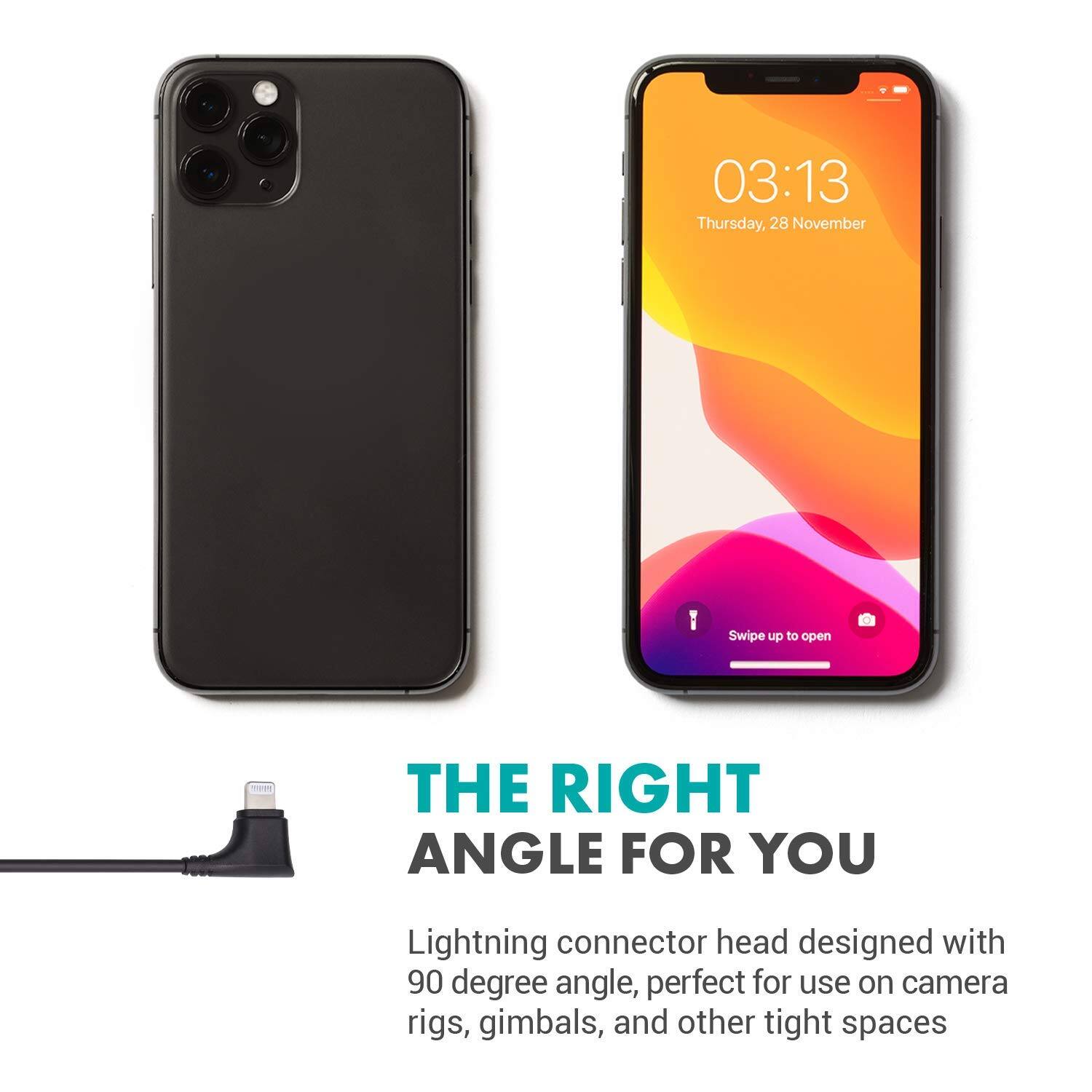 03:13 Thursday, 28 November

Swipe up to open

THE RIGHT ANGLE FOR YOU

Lightning connector head designed with 90 degree angle, perfect for use on camera rigs, gimbals, and other tight spaces