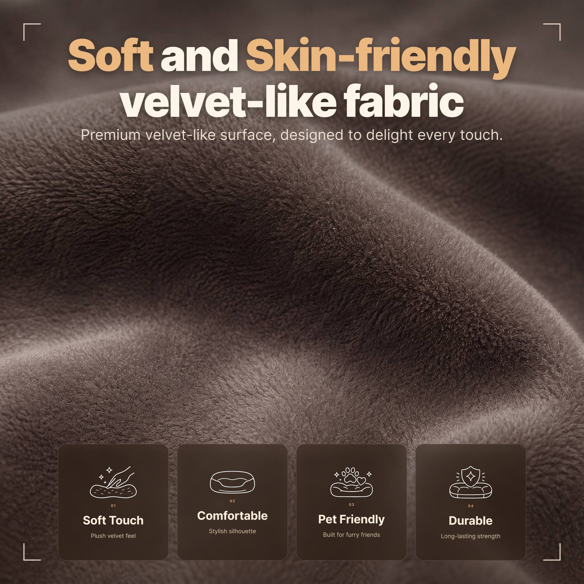 Soft and Skin-friendly velvet-like fabric  
Premium velvet-like surface, designed to delight every touch.

01 Soft Touch  
Plush velvet feel

02 Comfortable  
Stylish silhouette

03 Pet Friendly  
Built for furry friends

04 Durable  
Long-lasting strength