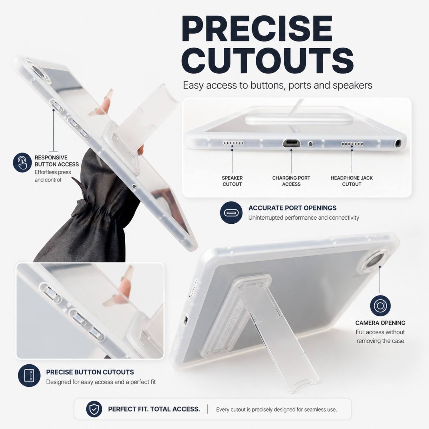 PRECISE CUTOUTS  
Easy access to buttons, ports and speakers  

RESPONSIVE BUTTON ACCESS  
Effortless press and control  

SPEAKER CUTOUT  
CHARGING PORT ACCESS  
HEADPHONE JACK CUTOUT  

ACCURATE PORT OPENINGS  
Uninterrupted performance and connectivity  

CAMERA OPENING  
Full access without removing the case  

PRECISE BUTTON CUTOUTS  
Designed for easy access and a perfect fit  

PERFECT FIT. TOTAL ACCESS.  
Every cutout is precisely designed for seamless use.