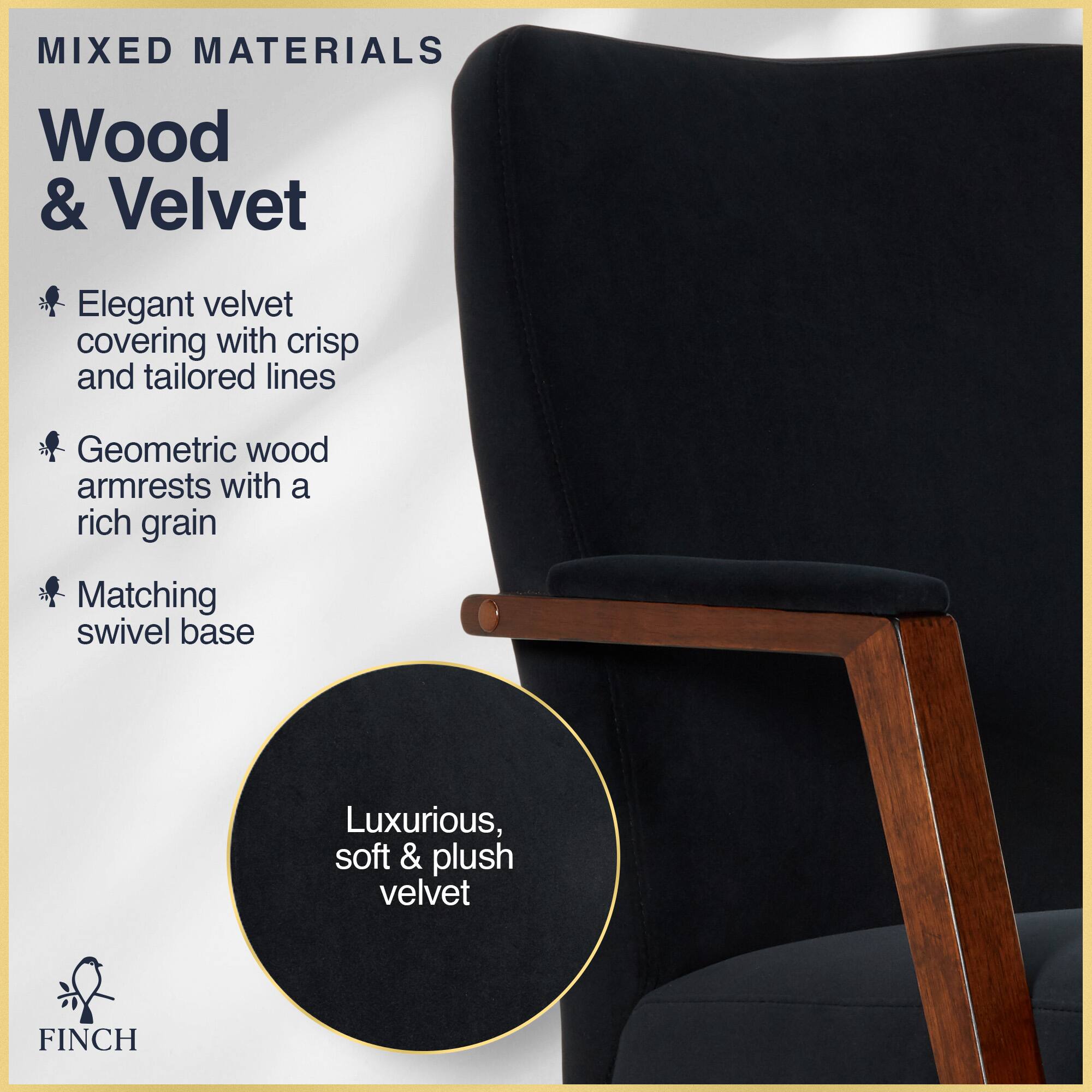 MIXED MATERIALS  
Wood & Velvet  

- Elegant velvet covering with crisp and tailored lines  
- Geometric wood armrests with a rich grain  
- Matching swivel base  

Luxurious, soft & plush velvet  

FINCH