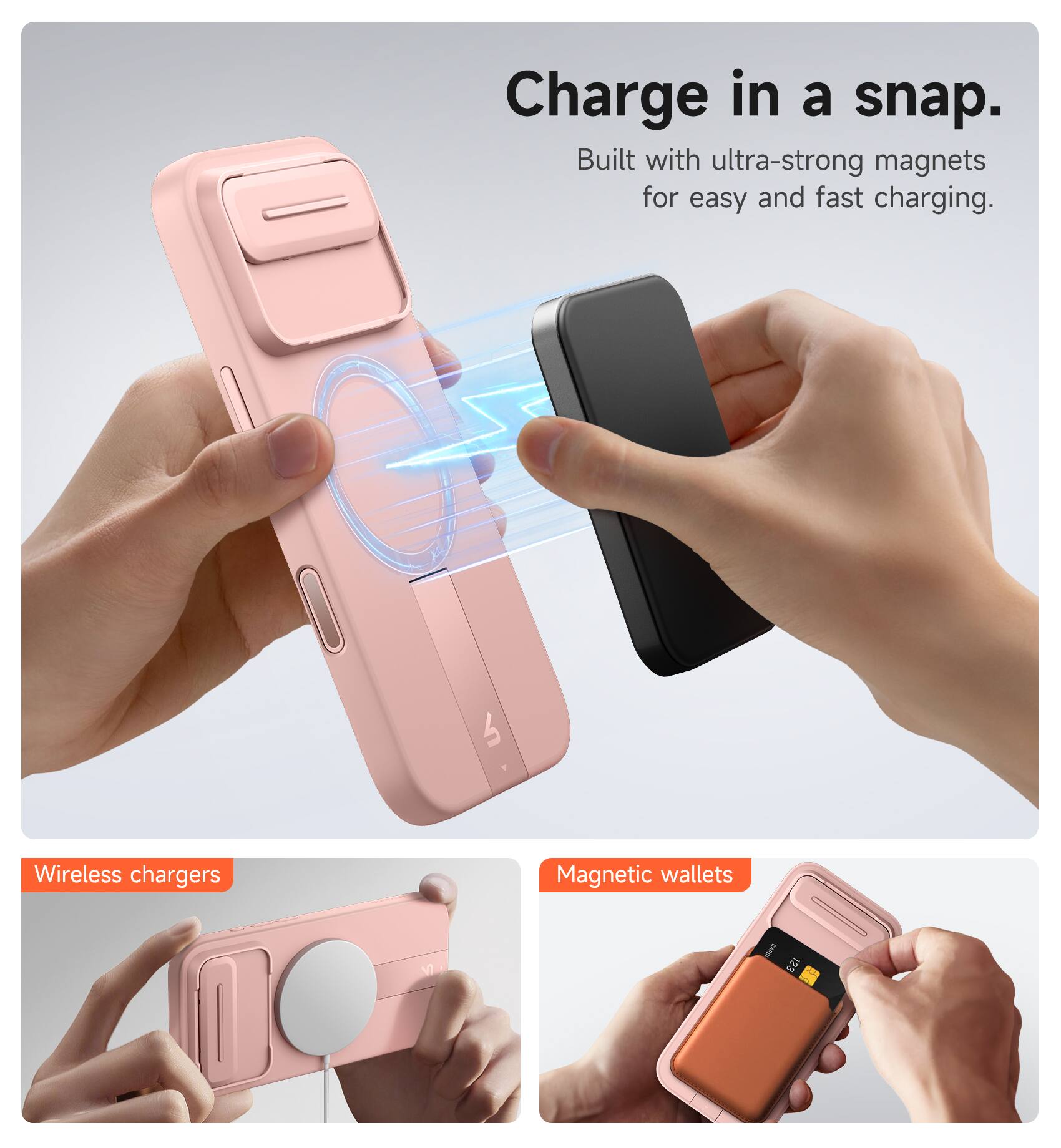 Charge in a snap.  
Built with ultra-strong magnets for easy and fast charging.  

Wireless chargers  
Magnetic wallets