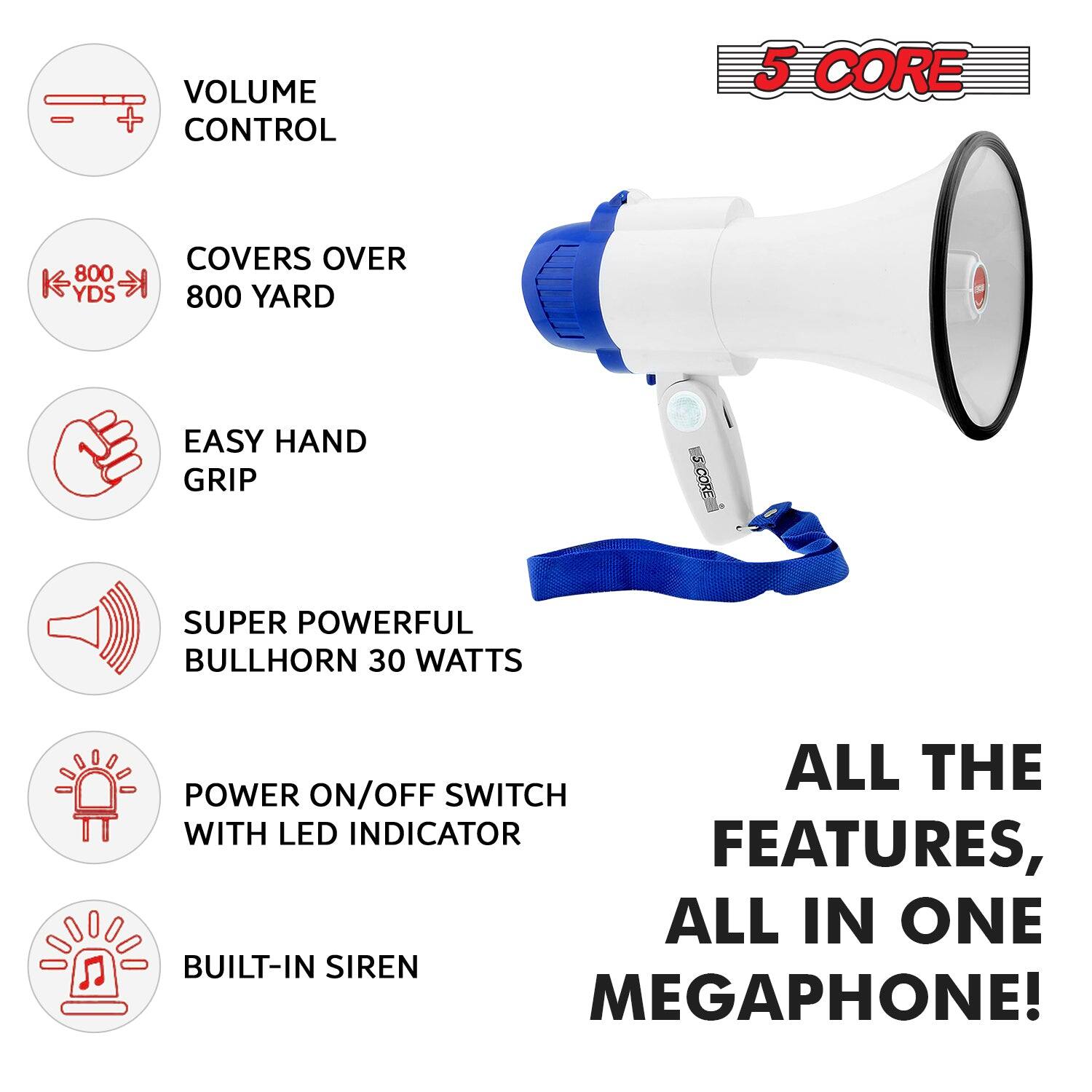 5 CORE

VOLUME CONTROL

COVERS OVER 800 YARD

EASY HAND GRIP

SUPER POWERFUL BULLHORN 30 WATTS

POWER ON/OFF SWITCH WITH LED INDICATOR

BUILT-IN SIREN

ALL THE FEATURES, ALL IN ONE MEGAPHONE!