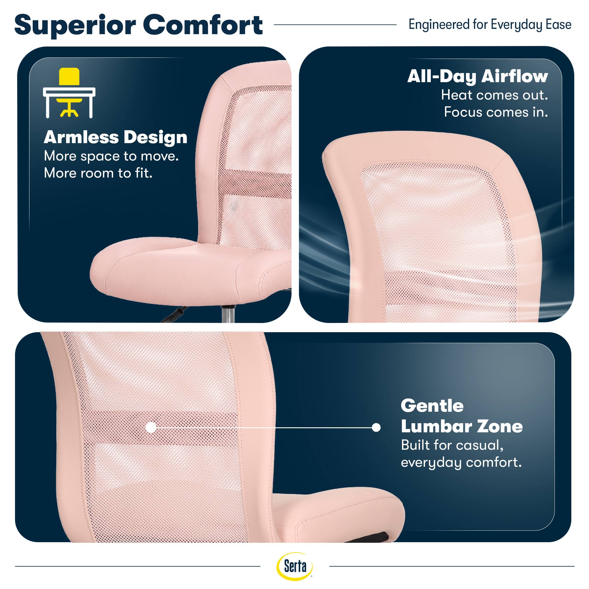 Superior Comfort  
Engineered for Everyday Ease

Armless Design  
More space to move.  
More room to fit.

All-Day Airflow  
Heat comes out.  
Focus comes in.

Gentle Lumbar Zone  
Built for casual, everyday comfort.

Serta