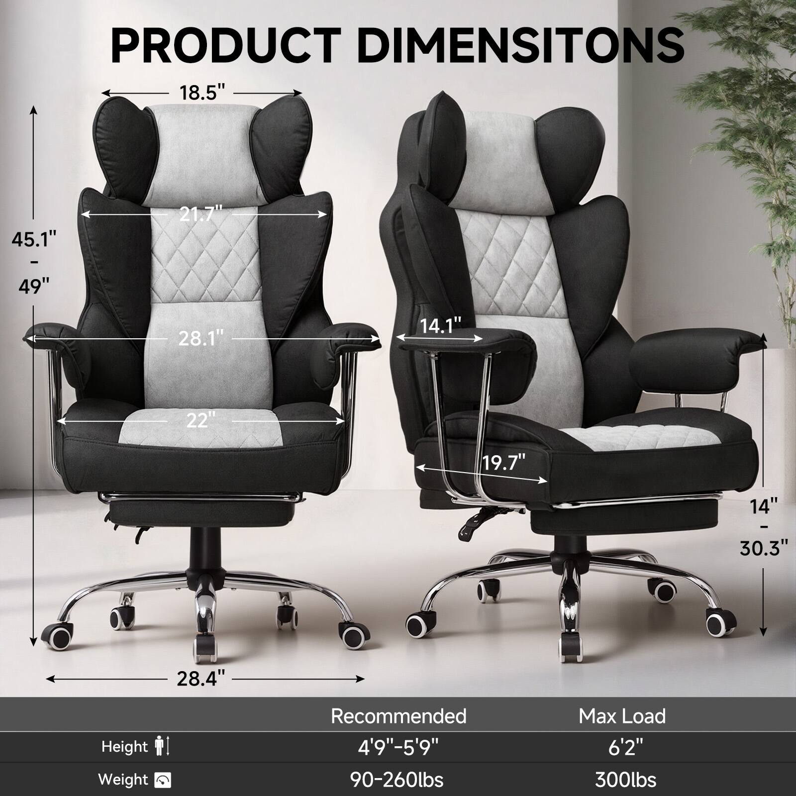PRODUCT DIMENSIONS

- Height: 45.1" - 49"
- Width: 28.1"
- Depth: 21.7"
- Seat Height: 18.5"
- Seat Width: 22"
- Armrest Height: 14.1"
- Armrest Width: 19.7"
- Base Width: 28.4"
- Base Height: 14" - 30.3"

Recommended Height: 4'9" - 5'9"
Recommended Weight: 90-260lbs
Max Load: 6'2" 300lbs