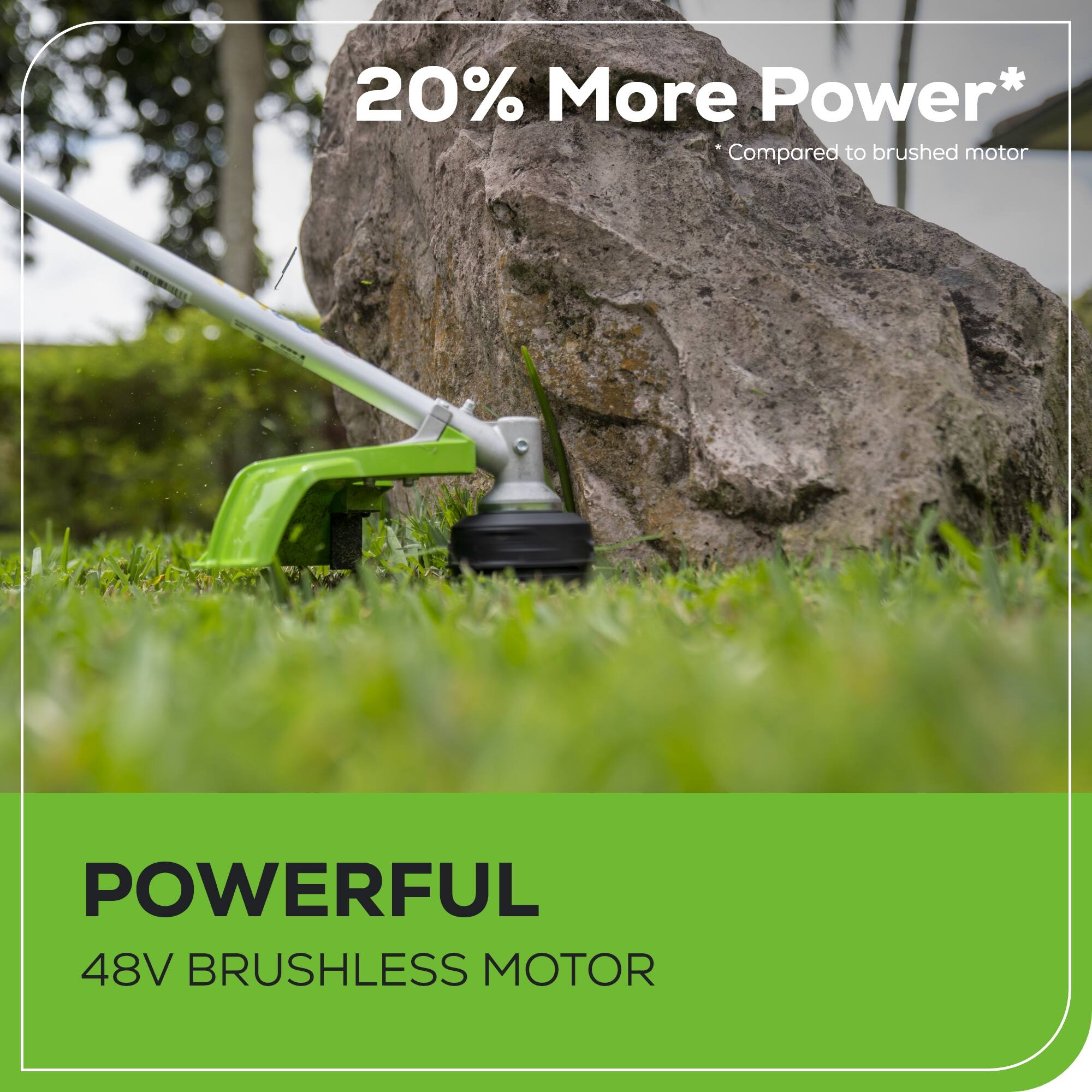 20% More Power*  
Compared to brushed motor  

POWERFUL  
48V BRUSHLESS MOTOR