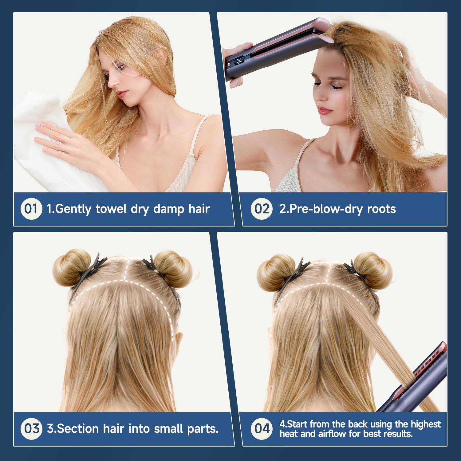 1. Gently towel dry damp hair  
2. Pre-blow-dry roots  
3. Section hair into small parts  
4. Start from the back using the highest heat and airflow for best results