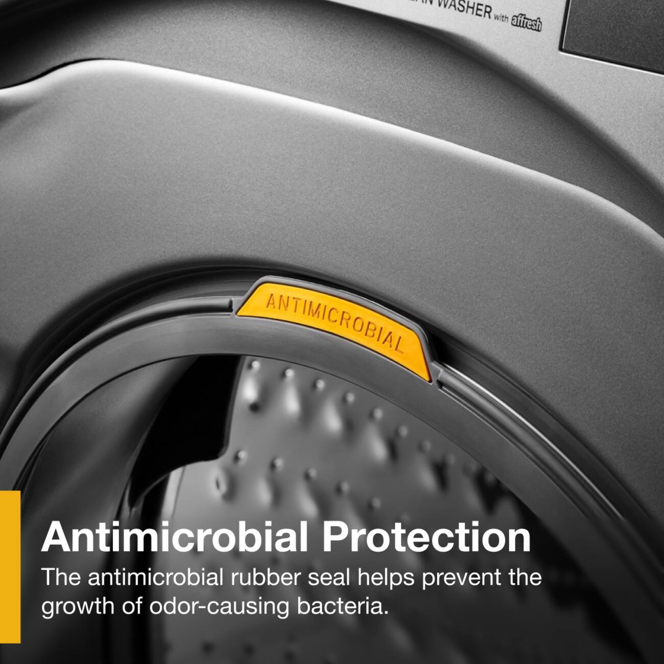 WASHER with affresh

ANTIMICROBIAL

Antimicrobial Protection
The antimicrobial rubber seal helps prevent the growth of odor-causing bacteria.