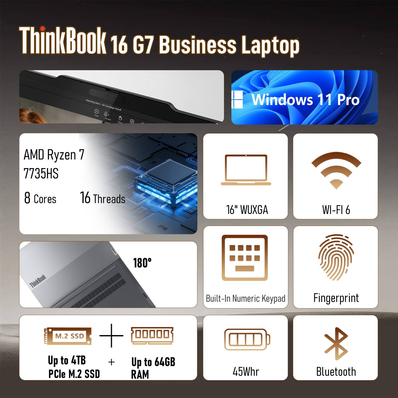 ThinkBook 16 G7 Business Laptop

- Windows 11 Pro
- AMD Ryzen 7 7735HS
- 8 Cores
- 16 Threads
- 16" WUXGA
- WI-FI 6
- 180°
- Built-In Numeric Keypad
- Fingerprint
- M.2 SSD
- Up to 4TB PCle M.2 SSD
- Up to 64GB RAM
- 45Whr
- Bluetooth