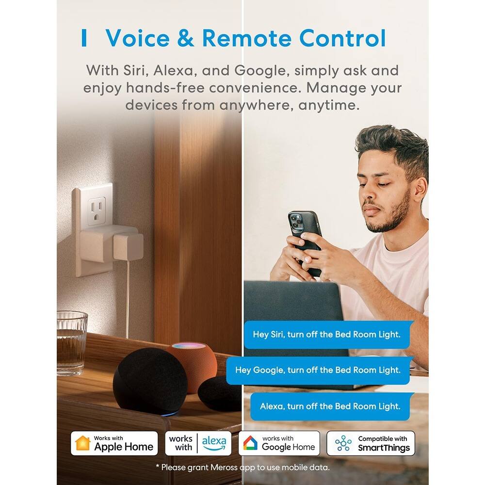 **Voice & Remote Control**

With Siri, Alexa, and Google, simply ask and enjoy hands-free convenience. Manage your devices from anywhere, anytime.

- Hey Siri, turn off the Bed Room Light.
- Hey Google, turn off the Bed Room Light.
- Alexa, turn off the Bed Room Light.

Works with:
- Apple Home
- Alexa
- Google Home
- Compatible with SmartThings

*Please grant Meross app to use mobile data.