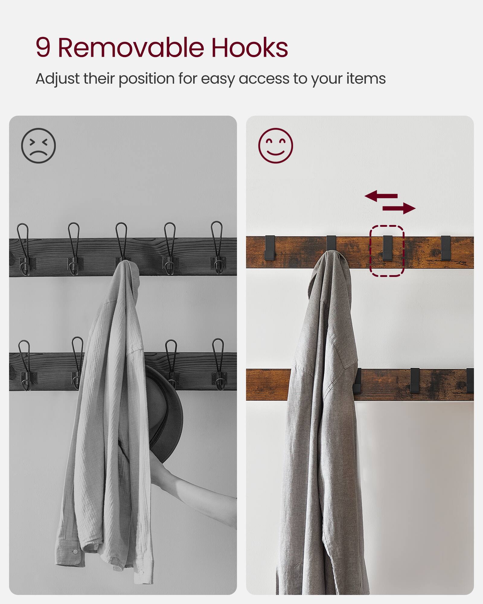 9 Removable Hooks  
Adjust their position for easy access to your items