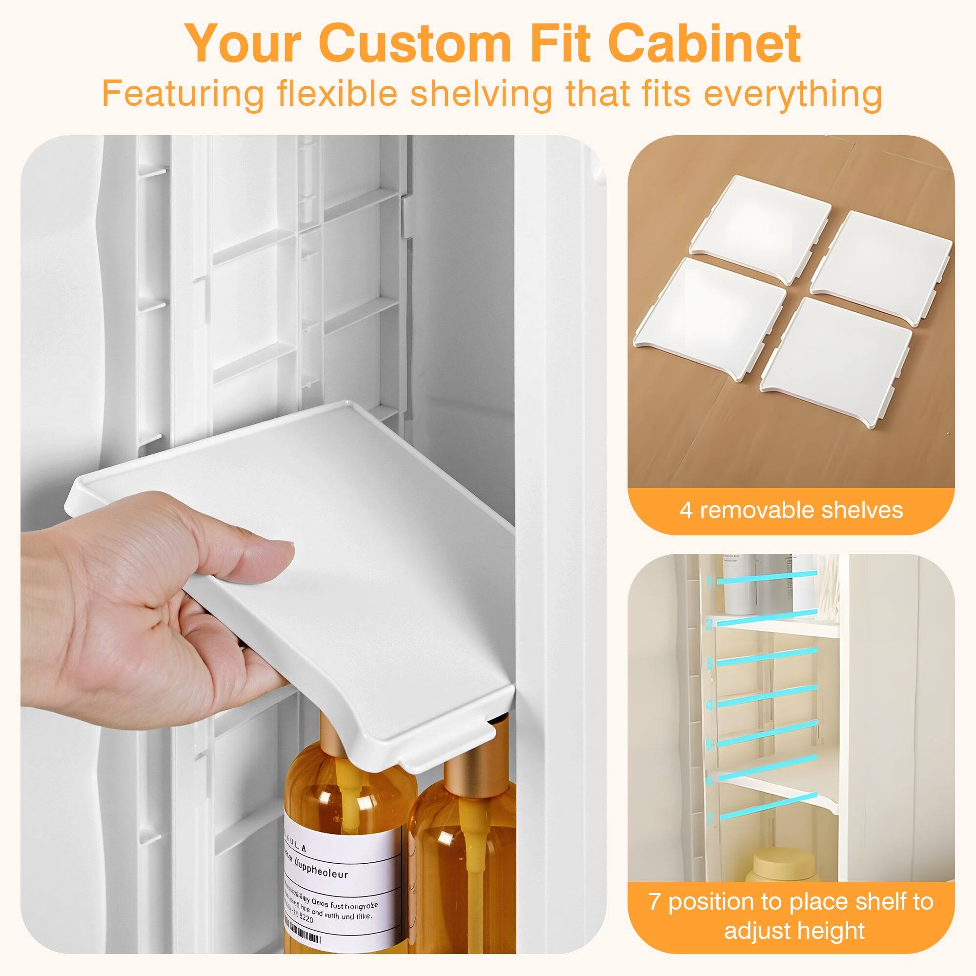 Your Custom Fit Cabinet  
Featuring flexible shelving that fits everything  

4 removable shelves  

7 position to place shelf to adjust height