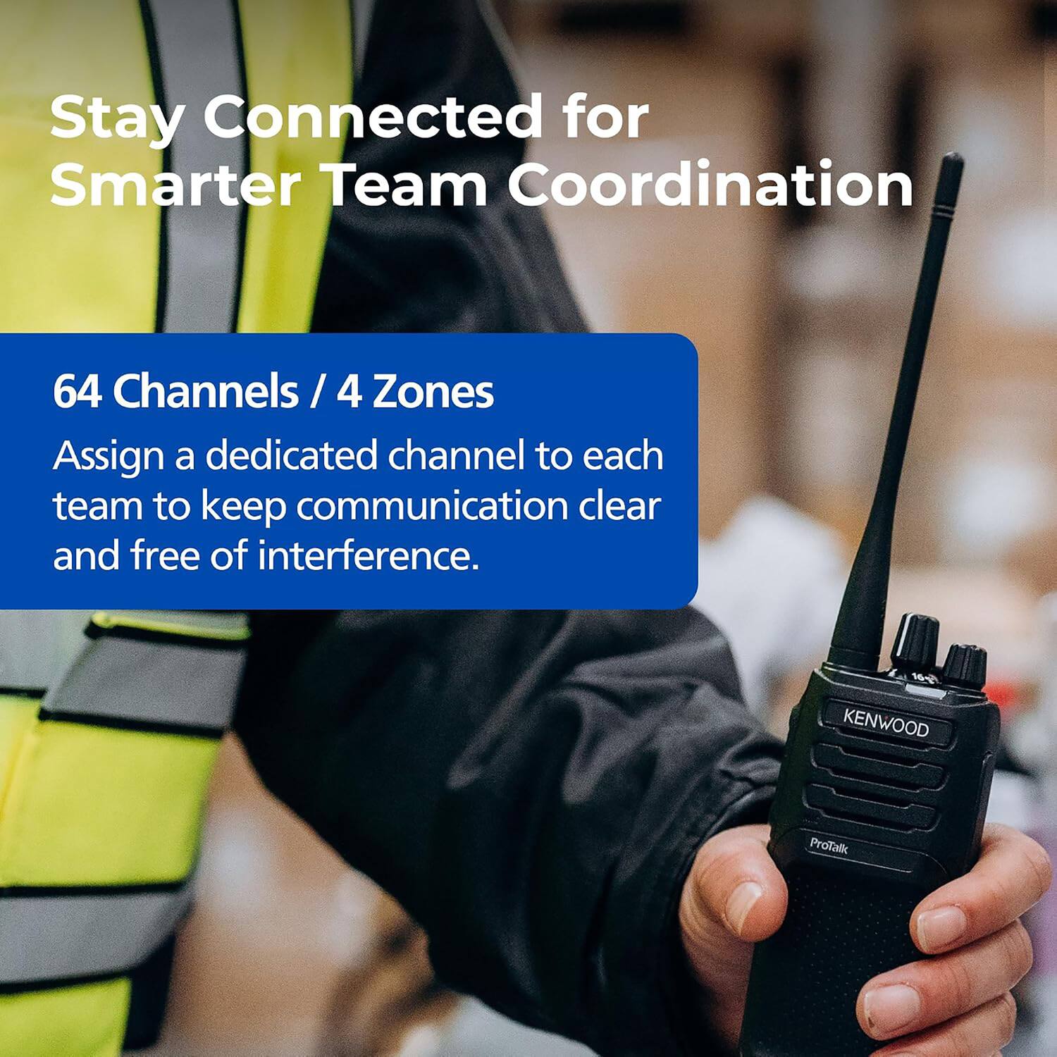 Stay Connected for Smarter Team Coordination

64 Channels / 4 Zones
Assign a dedicated channel to each team to keep communication clear and free of interference.

KENWOOD ProTalk