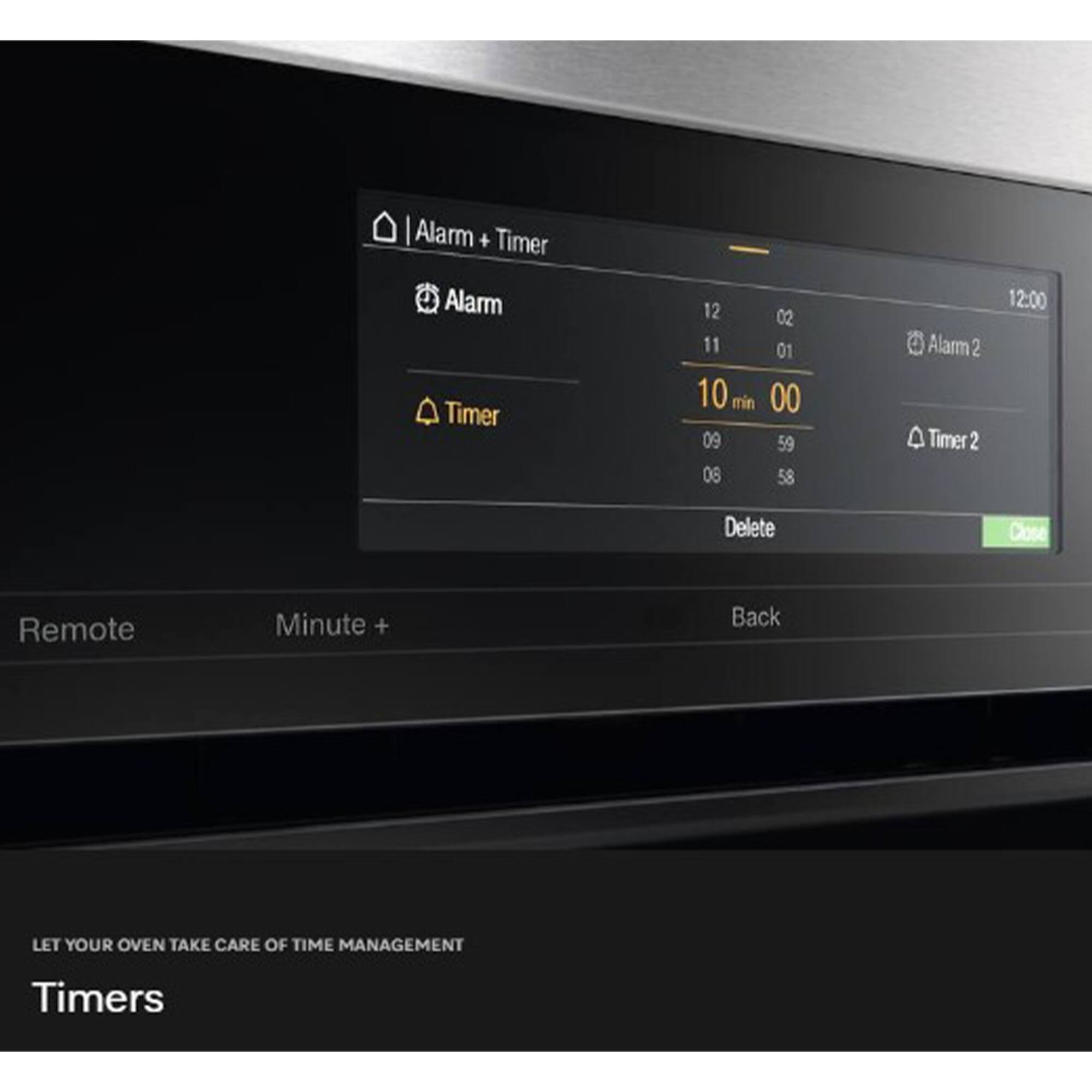 Alarm + Timer  
Alarm Timer  
12 02 11 01 10 min 00 09 59 08 58  
Alarm 2 Timer 2 12:00  
Delete Close Remote Minute + Back  

LET YOUR OVEN TAKE CARE OF TIME MANAGEMENT  
Timers