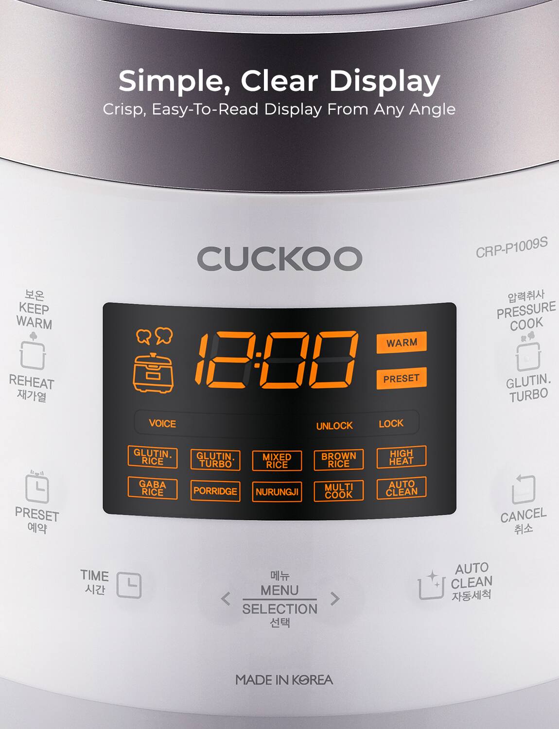 Simple, Clear Display  
Crisp, Easy-To-Read Display From Any Angle  

CUCKOO  

12:00  

KEEP WARM  
REHEAT  
PRESET  
VOICE  
UNLOCK  
LOCK  
WARM  
PRESET  
GLUTIN. RICE  
GLUTIN. TURBO  
MIXED RICE  
BROWN RICE  
HIGH HEAT  
GABA  
PORRIDGE  
NURUNGJI  
MULTI COOK  
AUTO CLEAN  
PRESSURE COOK  
GLUTIN. TURBO  
CANCEL  

TIME  
MENU SELECTION  
AUTO CLEAN  

MADE IN KOREA  

CRP-P1009S