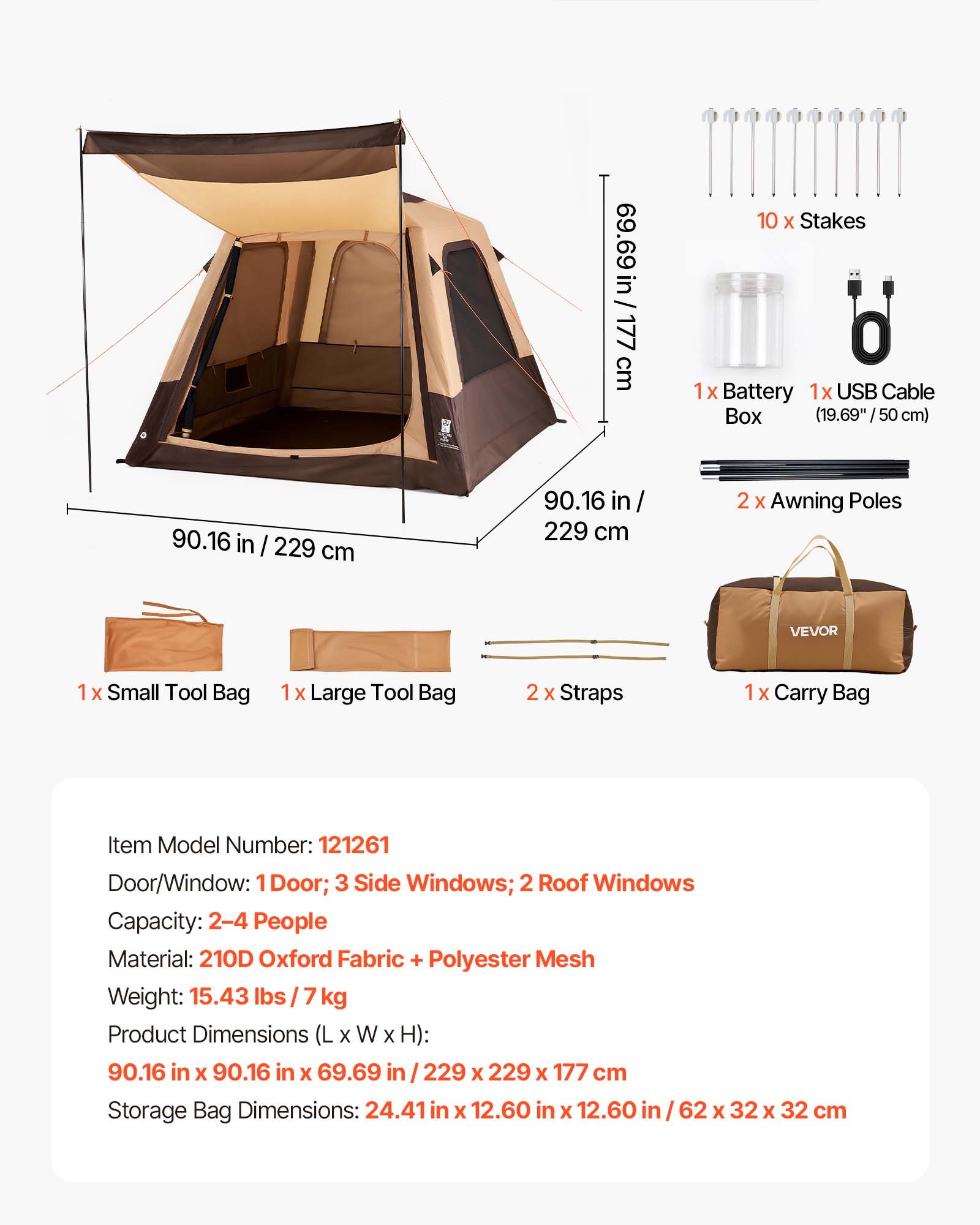 69.69 in / 177 cm  
10 x Stakes  
1x Battery  
1x USB Cable  
Box (19.69" / 50 cm)  
90.16 in / 229 cm  
2 x Awning Poles  
VEVOR  
1x Small Tool Bag  
1x Large Tool Bag  
2 x Straps  
1x Carry Bag  

Item Model Number: 121261  
Door/Window: 1 Door; 3 Side Windows; 2 Roof Windows  
Capacity: 2-4 People  
Material: 210D Oxford Fabric + Polyester Mesh  
Weight: 15.43 lbs / 7 kg  
Product Dimensions (L x W x H): 90.16 in x 90.16 in x 69.69 in / 229 x 229 x 177 cm  
Storage Bag Dimensions: 24.41 in x 12.60 in x 12.60 in / 62 x 32 x 32 cm