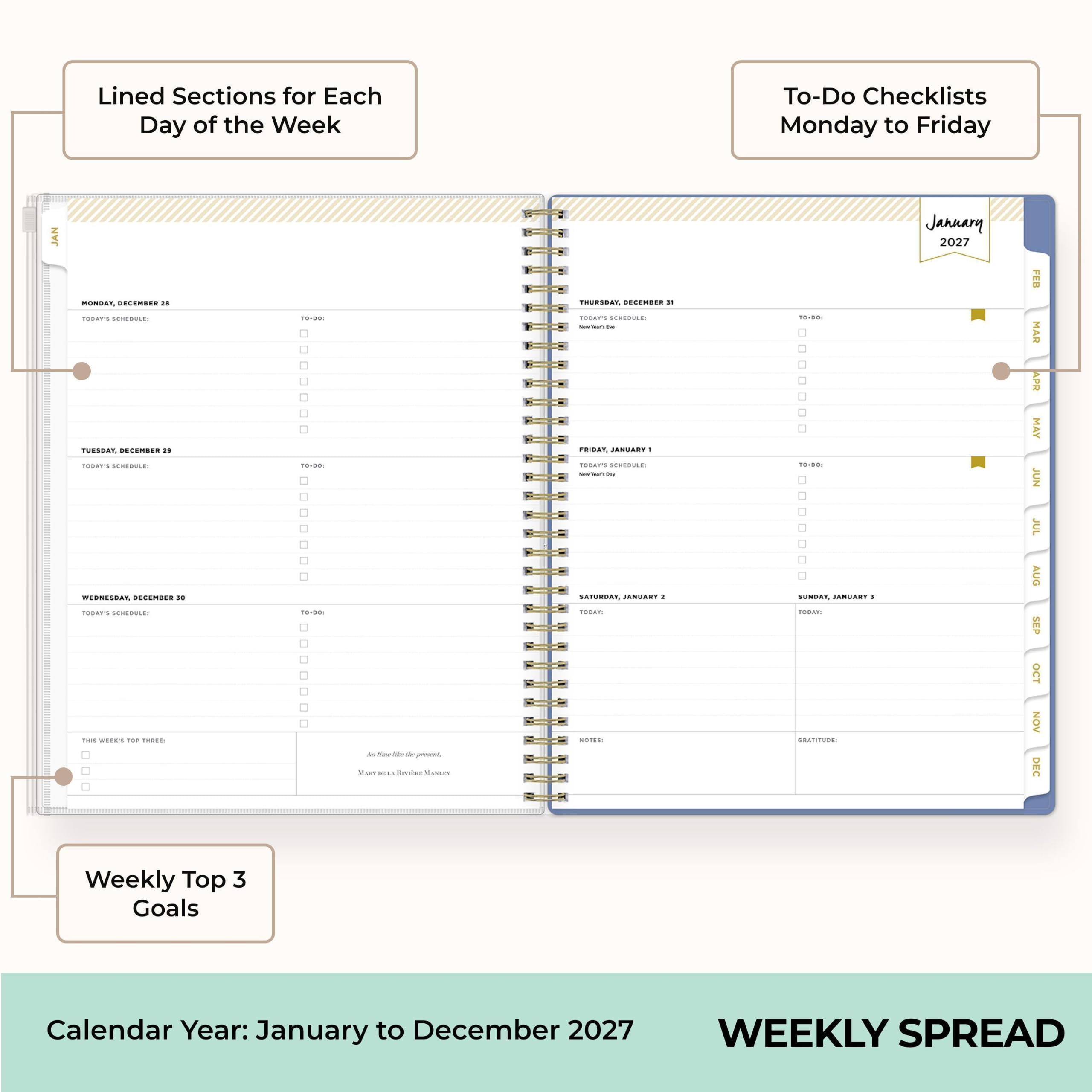 Lined Sections for Each Day of the Week

To-Do Checklists Monday to Friday

JAN
MONDAY, DECEMBER 28
TODAY'S SCHEDULE:
10-00: 
To-Do:

TUESDAY, DECEMBER 29
TODAY'S SCHEDULE:
10-00: 
To-Do:

WEDNESDAY, DECEMBER 30
TODAY'S SCHEDULE:
10-00: 
To-Do:

THURSDAY, DECEMBER 31
TODAY'S SCHEDULE:
10-00: 
To-Do:

FRIDAY, JANUARY 1
TODAY'S SCHEDULE:
10-00: 
To-Do:

SATURDAY, JANUARY 2
TODAY:

SUNDAY, JANUARY 3
TODAY: GRATITUDE

January 2027
FEB MAR APR MAY JUN JUL AUG SEP OCT NOV DEC

Weekly Top 3 Goals

Calendar Year: January to December 2027

WEEKLY SPREAD