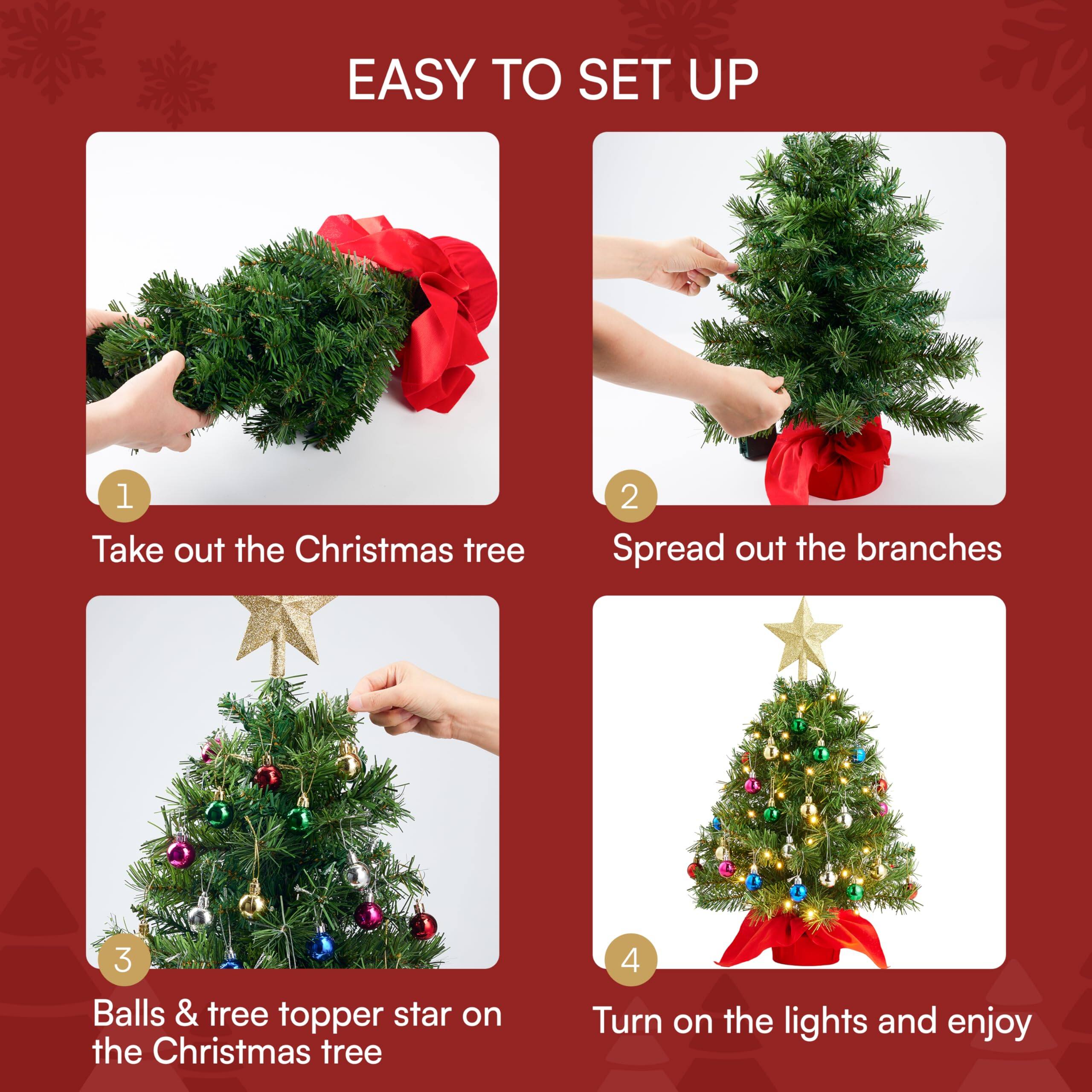 EASY TO SET UP

1. Take out the Christmas tree
2. Spread out the branches
3. Balls & tree topper star on the Christmas tree
4. Turn on the lights and enjoy