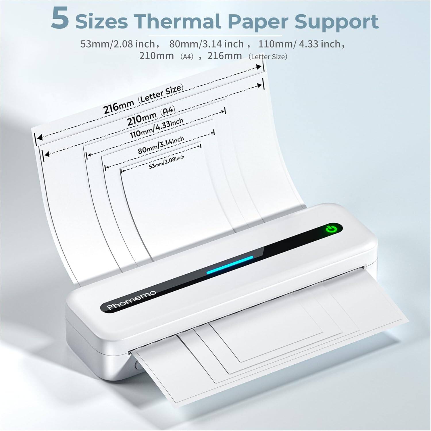5 Sizes Thermal Paper Support

53mm/2.08 inch, 80mm/3.14 inch, 110mm/4.33 inch, 210mm (A4), 216mm (Letter Size)

- 53mm/2.08 inch
- 80mm/3.14 inch
- 110mm/4.33 inch
- 210mm (A4)
- 216mm (Letter Size)