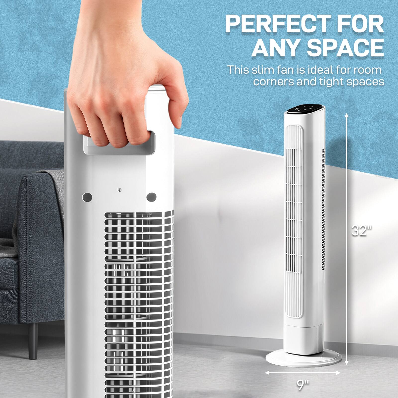 PERFECT FOR ANY SPACE  
This slim fan is ideal for room corners and tight spaces  
32"  
9"
