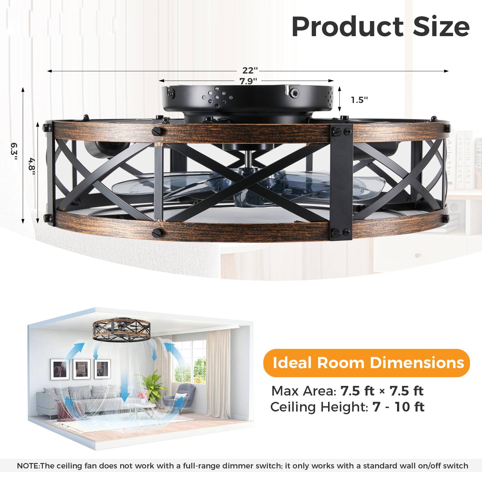 Product Size  
22" 7.9" 1.5" 6.3" 4.8"

Ideal Room Dimensions  
Max Area: 7.5 ft x 7.5 ft  
Ceiling Height: 7 - 10 ft

NOTE: The ceiling fan does not work with a full-range dimmer switch; it only works with a standard wall on/off switch.