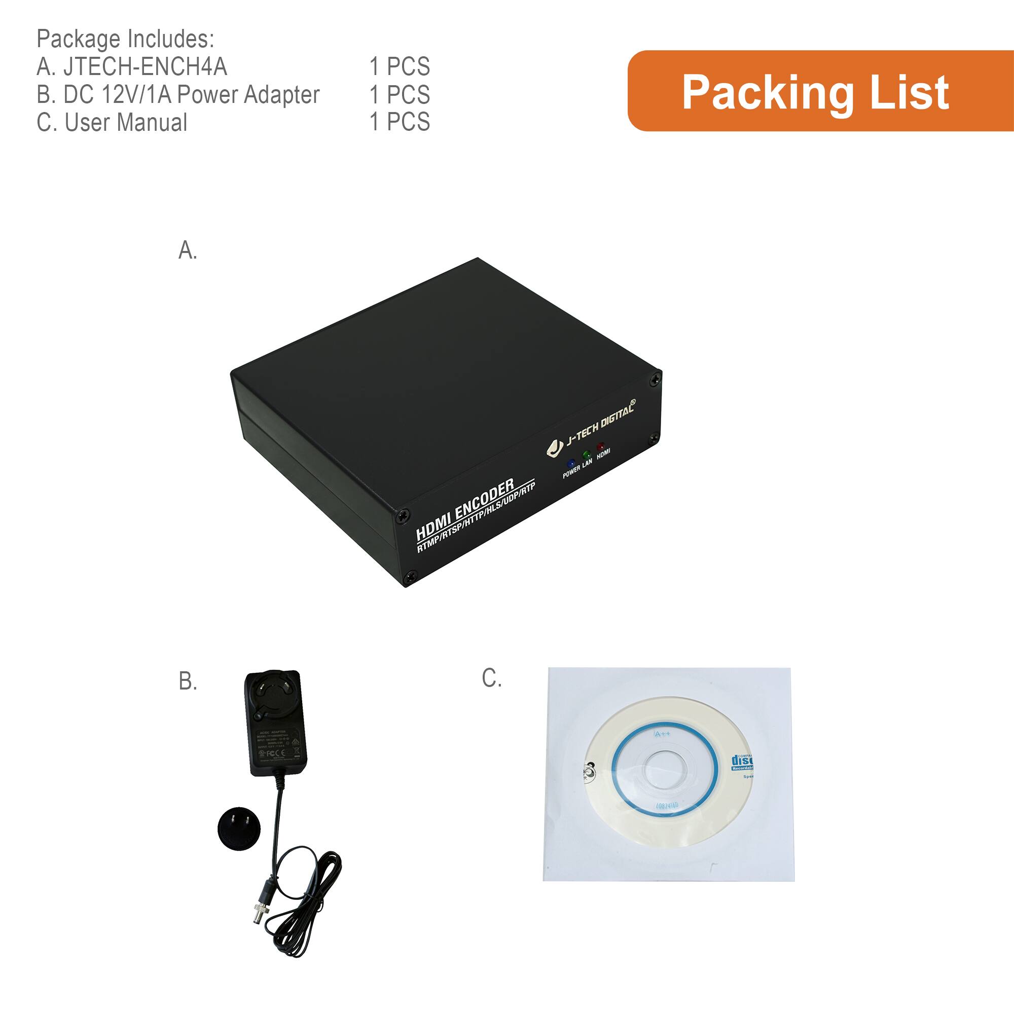Package Includes:
A. JTECH-ENCH4A
B. DC 12V/1A Power Adapter
C. User Manual

1 PCS
1 PCS
1 PCS

Packing List

A. JTECH-ENCH4A

B. DC 12V/1A Power Adapter

C. User Manual