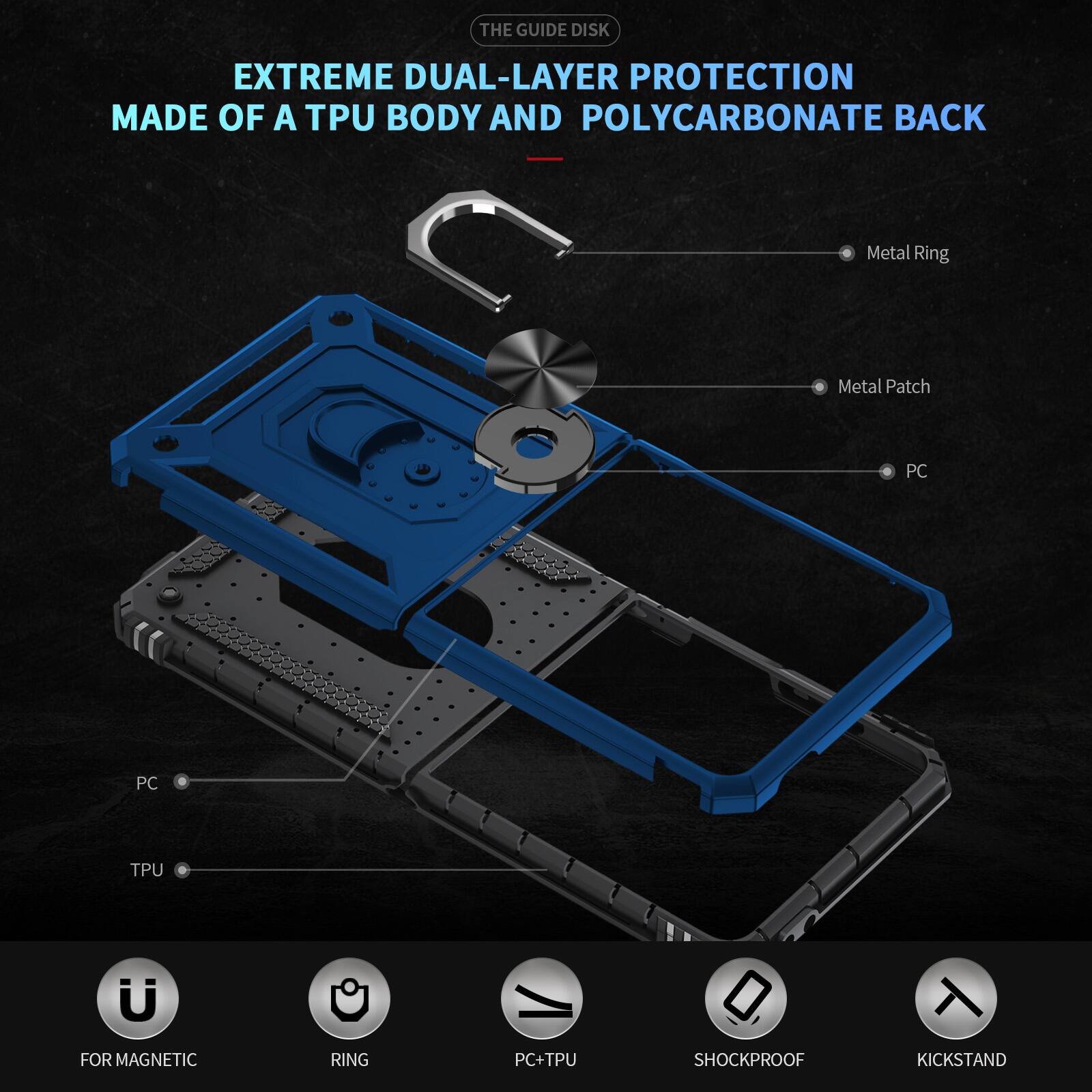 THE GUIDE DISK

EXTREME DUAL-LAYER PROTECTION MADE OF A TPU BODY AND POLYCARBONATE BACK

- Metal Ring
- Metal Patch
- PC
- PC
- TPU
- FOR MAGNETIC
- RING
- PC+TPU
- SHOCKPROOF
- KICKSTAND