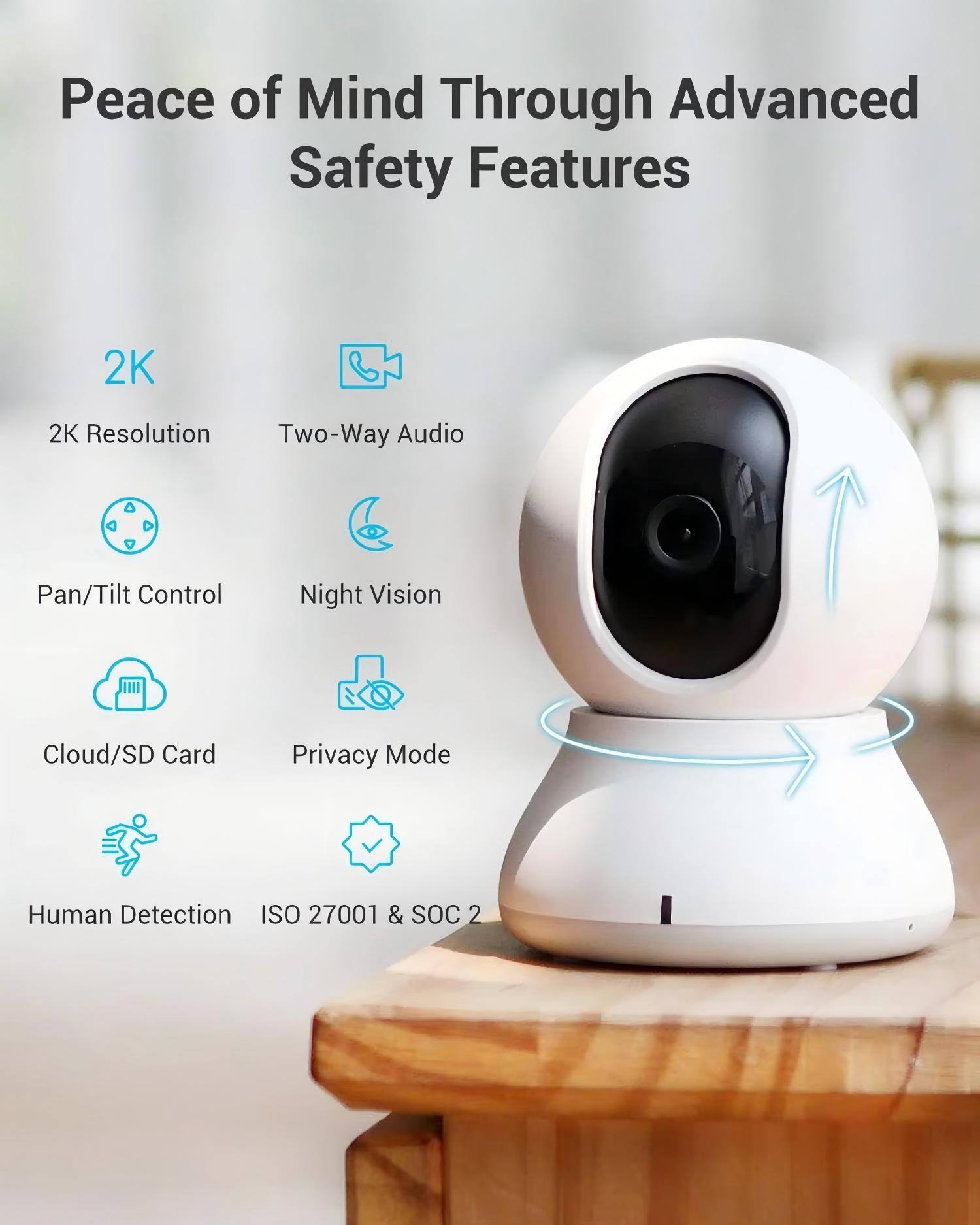 Peace of Mind Through Advanced Safety Features

- 2K Resolution
- Two-Way Audio
- Pan/Tilt Control
- Night Vision
- Cloud/SD Card
- Privacy Mode
- Human Detection
- ISO 27001 & SOC 2