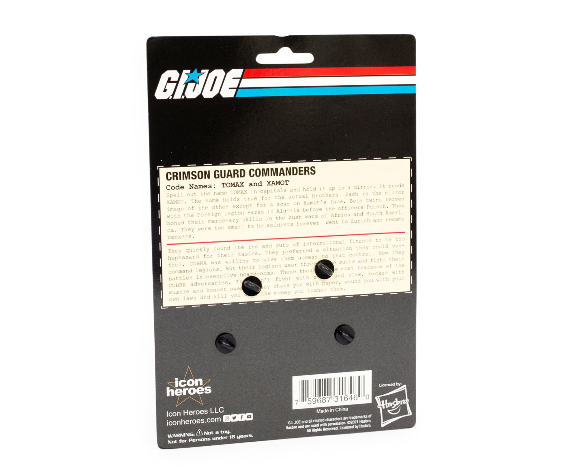 **GI JOE**

**CRIMSON GUARD COMMANDERS**

**Code Names:** TOMAX and XAMOT

Spell out the name TOMAX in capitals and the name XAMOT in capitals. It reads "hold up mirror." The mirror spells out actual brothers. Each the mirror holds true for the same face. Both twins XAMOT sear Xamot's other except for Putach. They image of the before the officers Legion Paras in Algeria South America and the bush wara mercenary akills Zurich and became honed their forever. Went to soldiers were too smart to be bankers. too finance be and out of international com- found the ina mituation they could They quickly They preferred Now they for their tastes. that control. haphazard give then access their willing suits and fight trol. COBRA was three legions wear the But their moat fearsone command legions These then with boardrooms and claw. backed battles in executive with 't fight wound you with your COBRA adversaries. chase you with paper, honest swe ey them. muscle and you loaned the money laws a

---

**CRIMSON GUARD COMMANDERS**

**Code Names:** TOMAX and XAMOT

Spell out the name TOM
