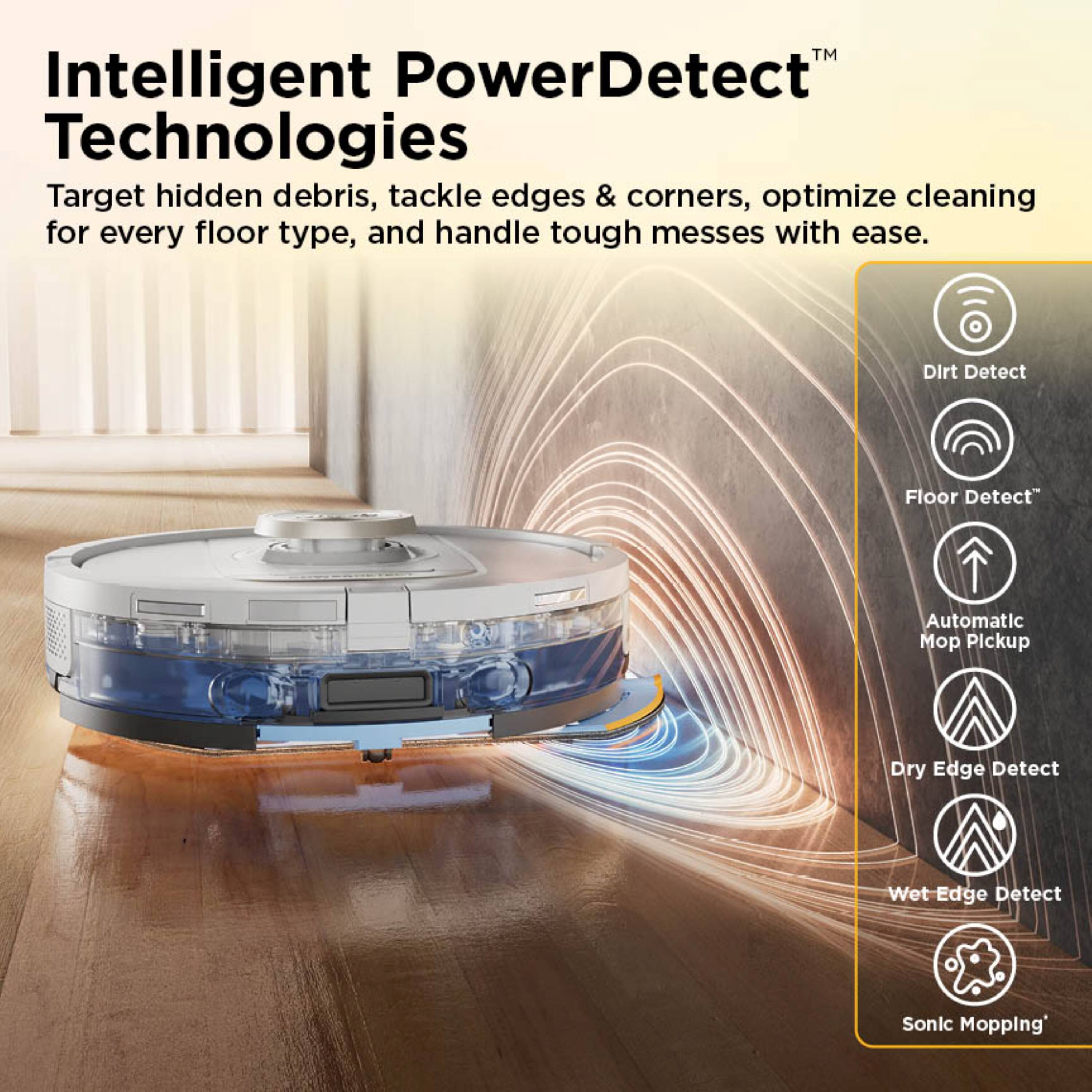 Intelligent PowerDetect™ Technologies

Target hidden debris, tackle edges & corners, optimize cleaning for every floor type, and handle tough messes with ease.

- Dirt Detect
- Floor Detect™
- Automatic Mop Pickup
- Dry Edge Detect
- Wet Edge Detect
- Sonic Mopping™