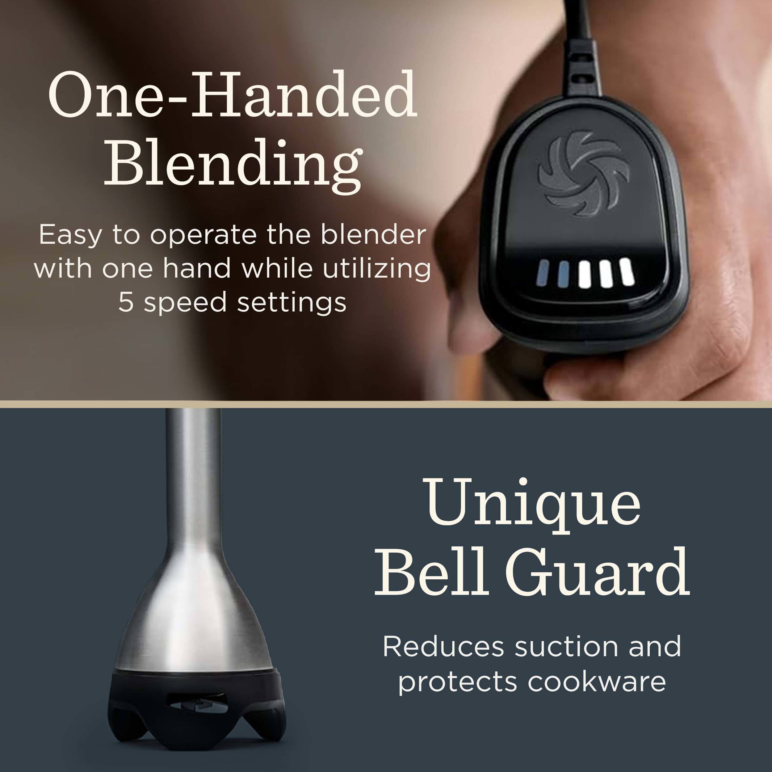 One-Handed Blending
Easy to operate the blender with one hand while utilizing 5 speed settings
Unique Bell Guard
Reduces suction and protects cookware