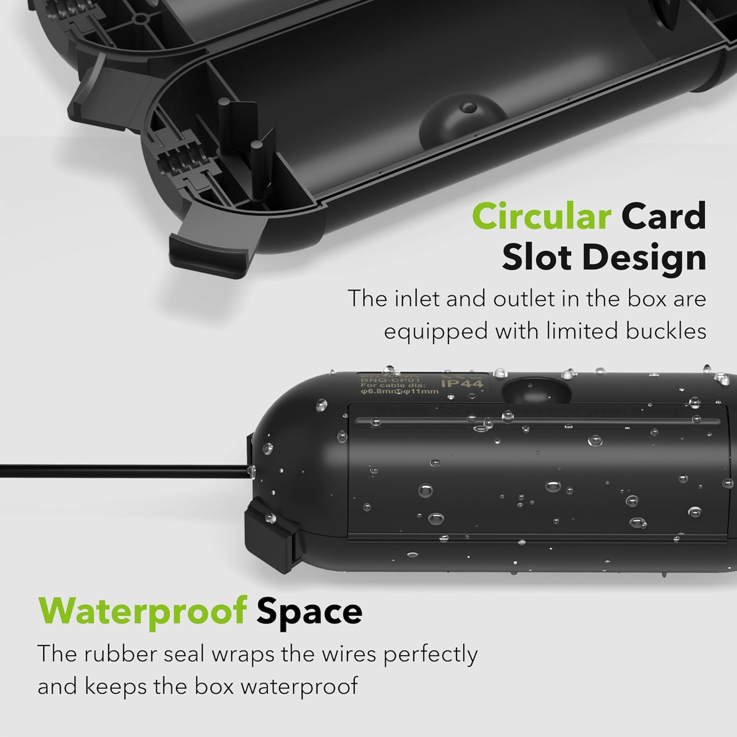 Circular Card Slot Design  
The inlet and outlet in the box are equipped with limited buckles  

Waterproof Space  
The rubber seal wraps the wires perfectly and keeps the box waterproof  

IP44  
6.8mm cable dia