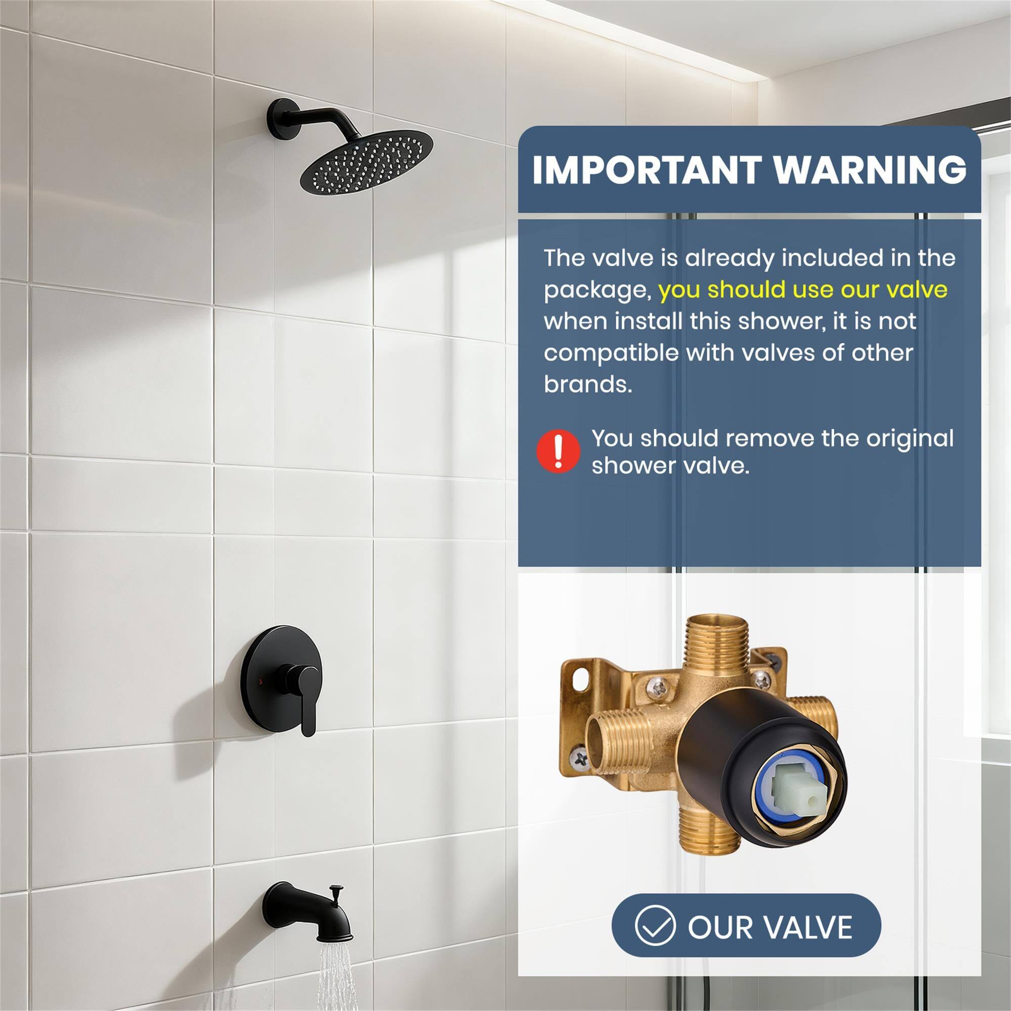 IMPORTANT WARNING

The valve is already included in the package, you should use our valve when install this shower, it is not compatible with valves of other brands.

You should remove the original shower valve.

OUR VALVE
