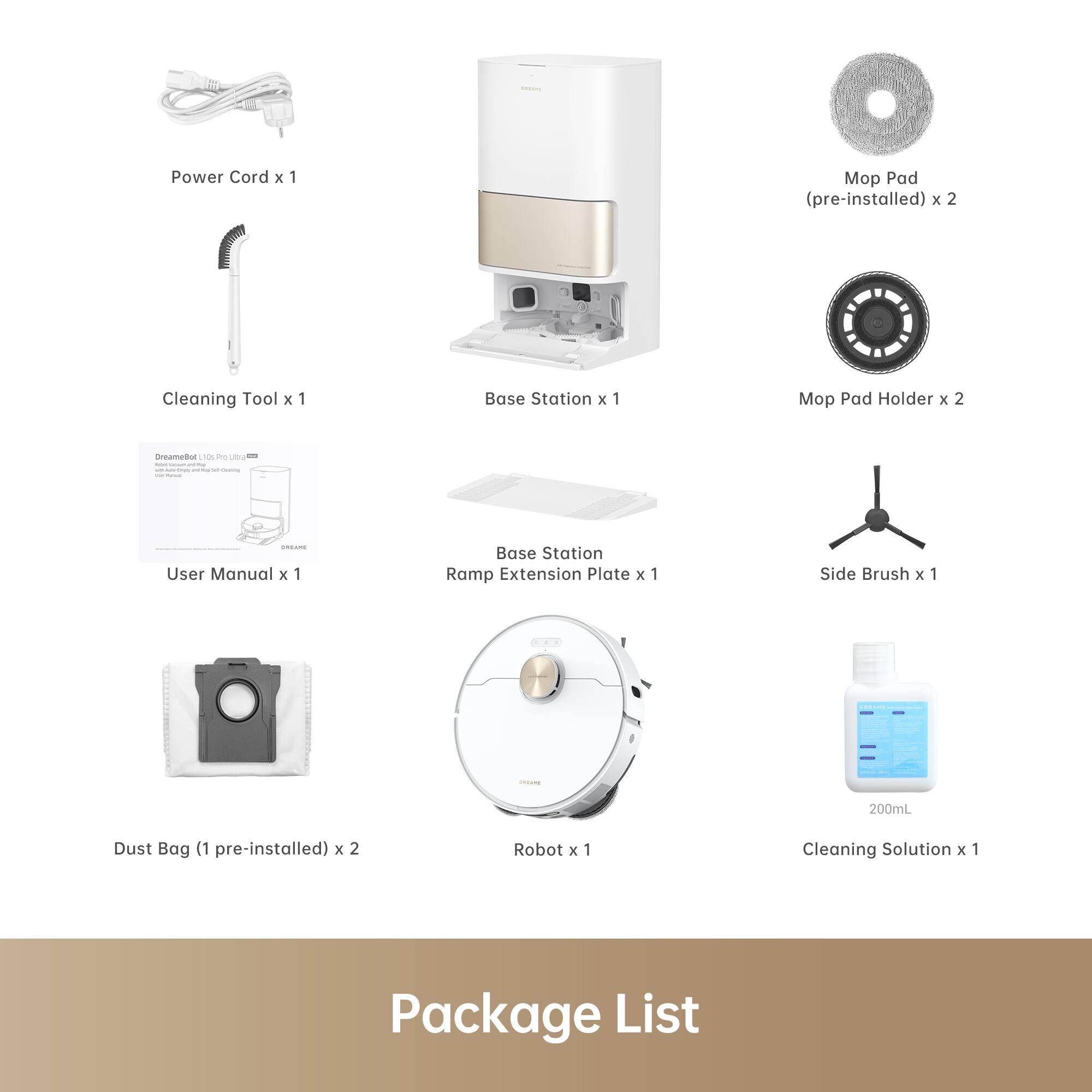 - Power Cord x 1
- Cleaning Tool x 1
- User Manual x 1
- Dust Bag (1 pre-installed) x 2
- Robot x 1
- Base Station x 1
- Base Station Ramp Extension Plate x 1
- Side Brush x 1
- Mop Pad (pre-installed) x 2
- Mop Pad Holder x 2
- Cleaning Solution x 1

Package List