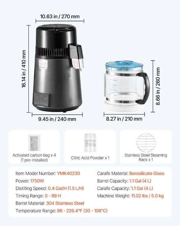 10.63 in / 270 mm  
16.14 in / 410 mm  
9.45 in / 240 mm  
8.66 in / 260 mm  
8.27 in / 210 mm  

Activated carbon bag x 4 (1 pre-installed)  
Citric Acid Powder x 1  
Stainless Steel Steaming Rack x 1  

Item Model Number: YMK40230  
Power: 1750W  
Distilling Speed: 0.4 Gal/H (1.5 L/H)  
Timing Range: 0 - 99 H  
Barrel Material: 304 Stainless Steel  
Temperature Range: 86 - 226.4°F (30 - 108°C)  

Carafe Material: Borosilicate Glass  
Barrel Capacity: 1.1 Gal (4 L)  
Carafe Capacity: 1.1 Gal (4 L)  
Machine Weight: 11.02 lbs / 5.0 kg