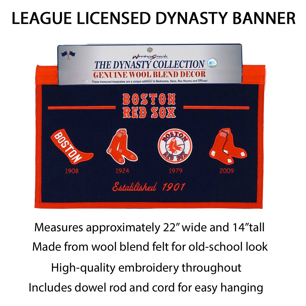 LEAGUE LICENSED DYNASTY BANNER

THE DYNASTY COLLECTION  
GENUINE WOOL BLEND DECOR  
These treasured keepsakes are a unique addition to Bedrooms, Dens, Rec Rooms and Offices!

BOSTON RED SOX  
Established 1901

1908  
1924  
1979  
2009

Measures approximately 22" wide and 14" tall  
Made from wool blend felt for old-school look  
High-quality embroidery throughout  
Includes dowel rod and cord for easy hanging