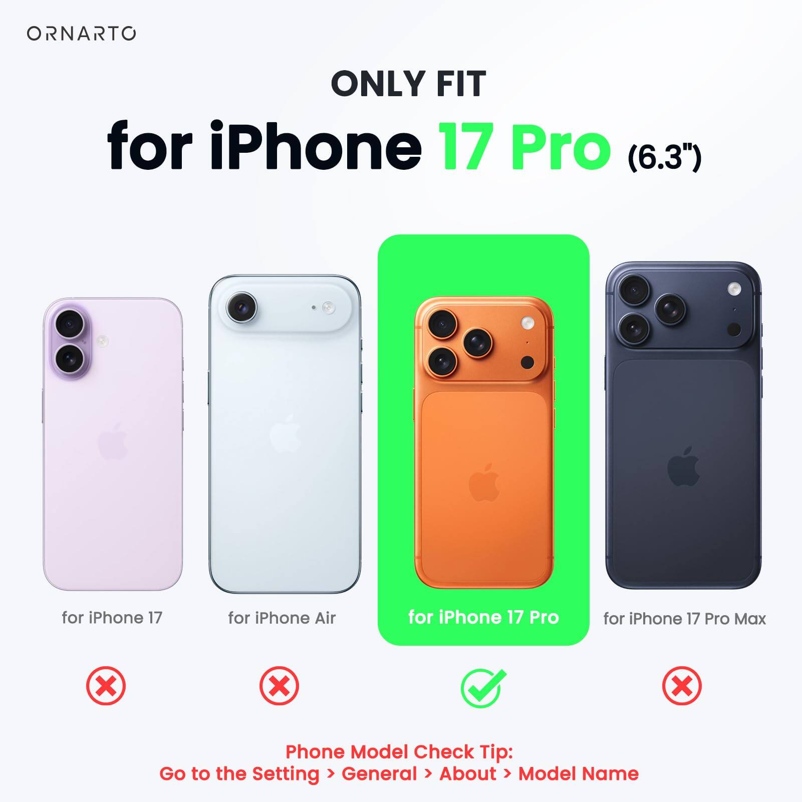ONLY FIT  
for iPhone 17 Pro (6.3")  

for iPhone 17  
for iPhone Air  
for iPhone 17 Pro  
for iPhone 17 Pro Max  

Phone Model Check Tip:  
Go to the Setting > General > About > Model Name