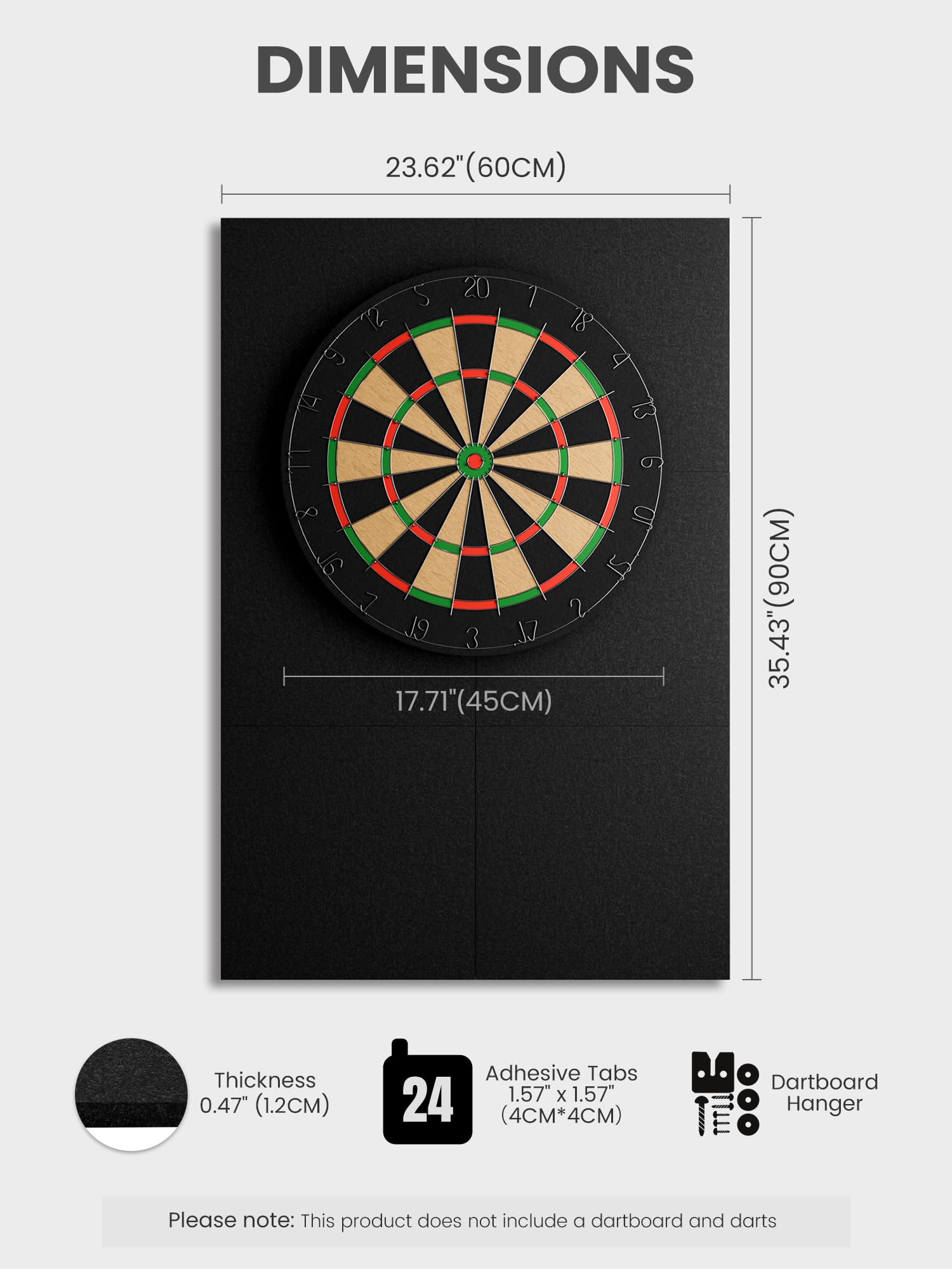 DIMENSIONS

23.62" (60CM)  
17.71" (45CM)  
35.43" (90CM)  

Thickness: 0.47" (1.2CM)  
Adhesive Tabs: 1.57" x 1.57" (4CM x 4CM)  
Dartboard Hanger  

Please note: This product does not include a dartboard and darts