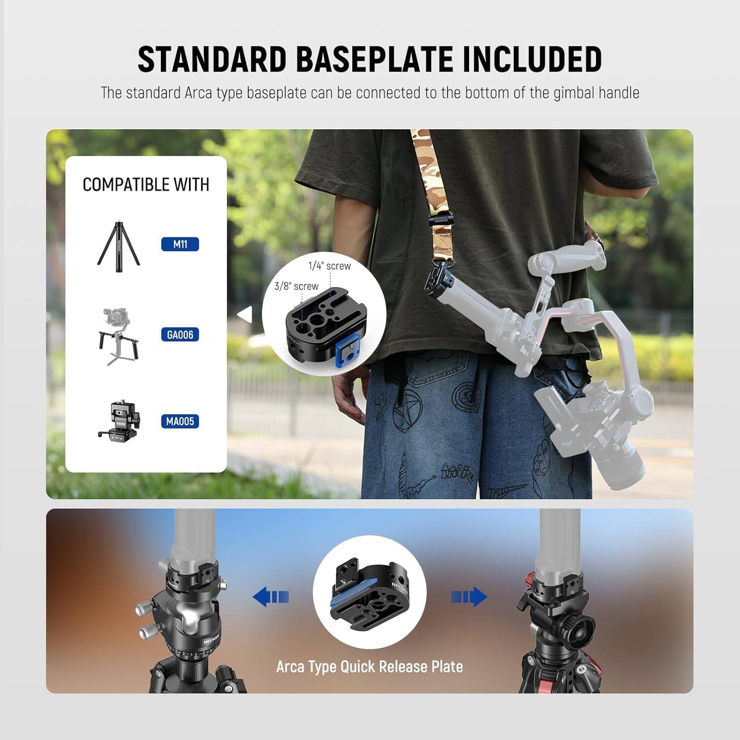 STANDARD BASEPLATE INCLUDED

The standard Arca type baseplate can be connected to the bottom of the gimbal handle

COMPATIBLE WITH

M11

1/4" screw

3/8" screw

GA006

MA005

Arca Type Quick Release Plate