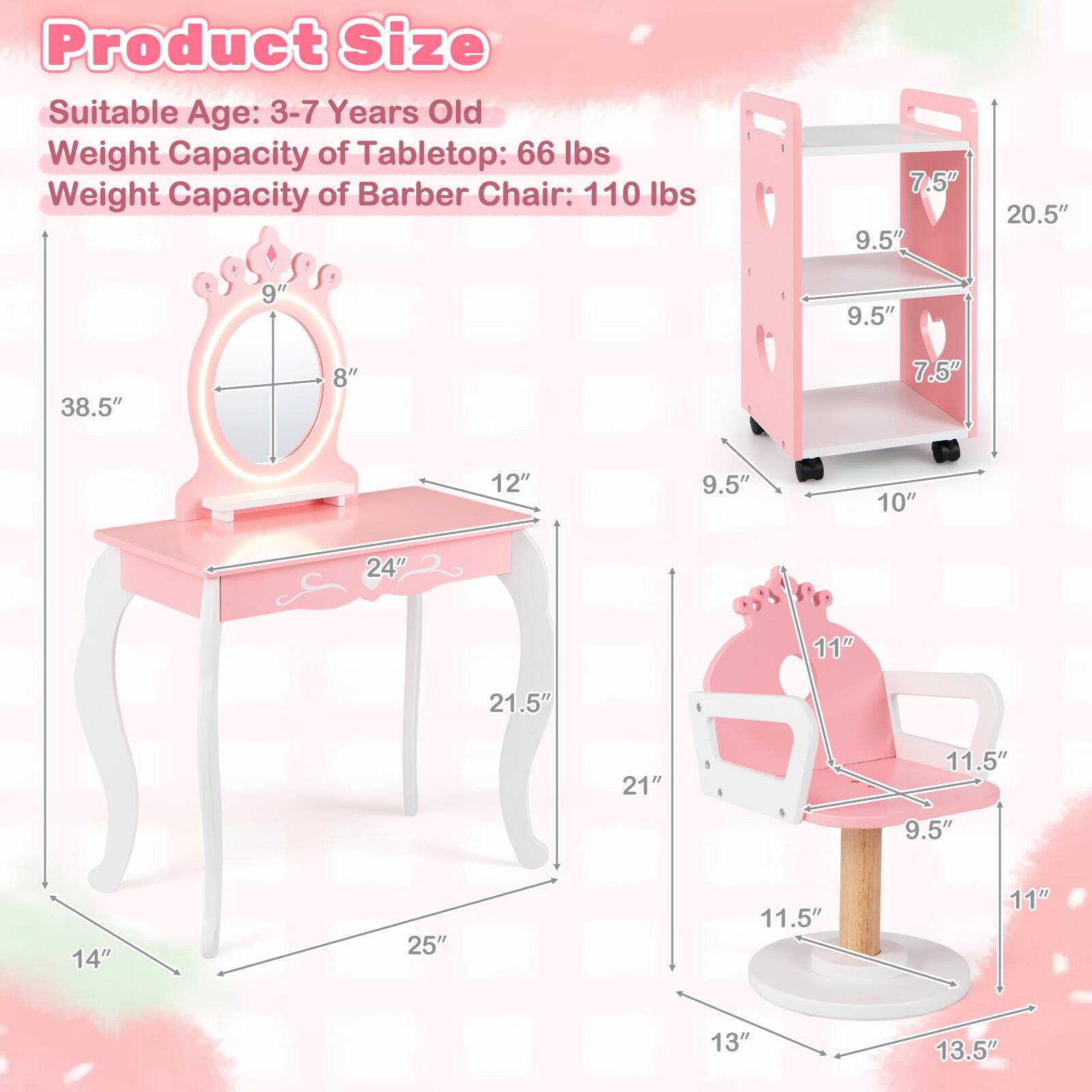 Product Size  
Suitable Age: 3-7 Years Old  
Weight Capacity of Tabletop: 66 lbs  
Weight Capacity of Barber Chair: 110 lbs  

7.5"  
9.5"  
20.5"  
9"  
9.5"  
38.5"  
8"  
7.5"  
12"  
9.5"  
10"  
24"  
11"  
21.5"  
21"  
11.5"  
9.5"  
14"  
25"  
11.5"  
11"  
13"  
13.5"