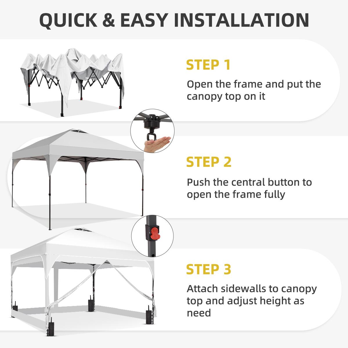 QUICK & EASY INSTALLATION

STEP 1  
Open the frame and put the canopy top on it

STEP 2  
Push the central button to open the frame fully

STEP 3  
Attach sidewalls to canopy top and adjust height as need