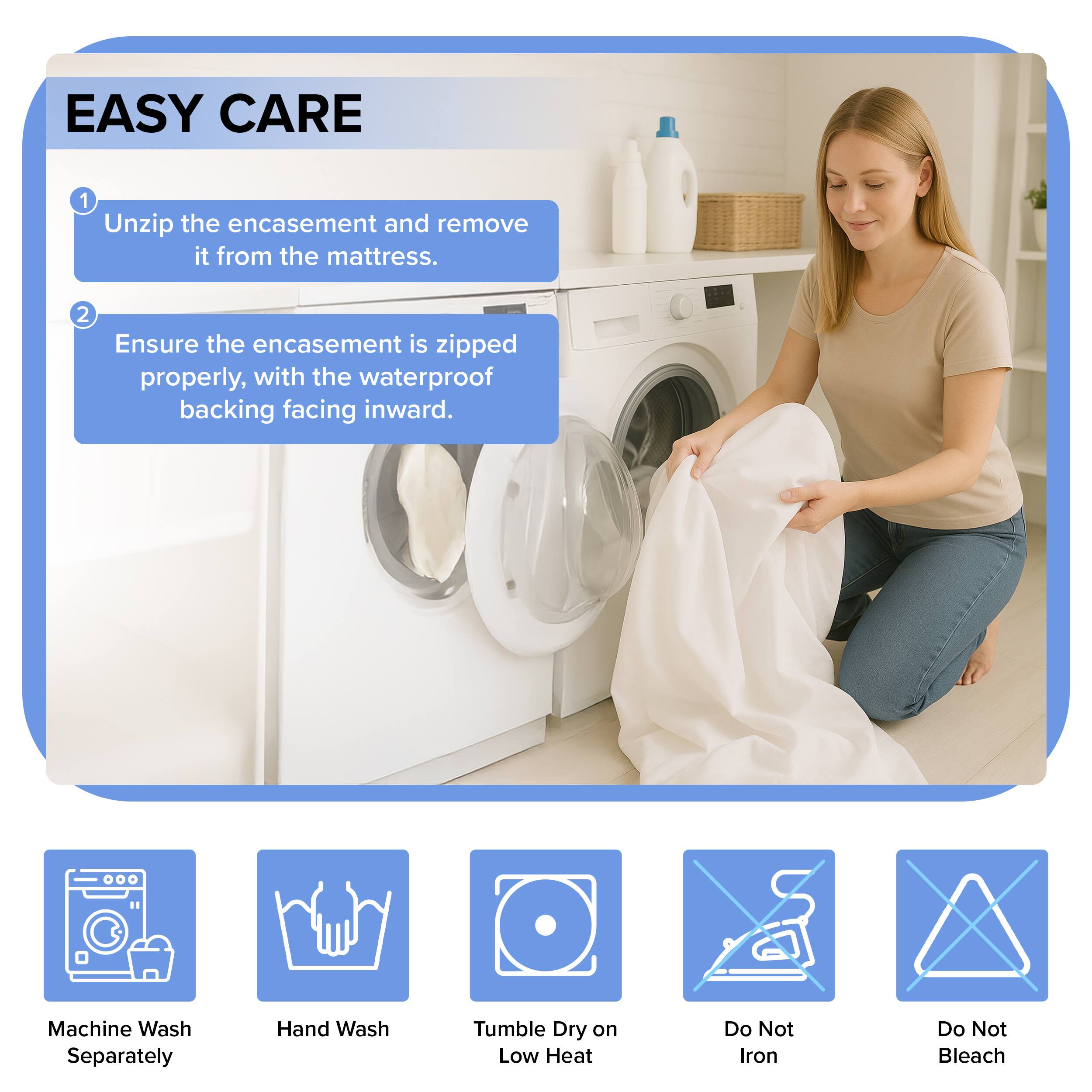 EASY CARE

1. Unzip the encasement and remove it from the mattress.
2. Ensure the encasement is zipped properly, with the waterproof backing facing inward.

Machine Wash Separately  
Hand Wash  
Tumble Dry on Low Heat  
Do Not Iron  
Do Not Bleach