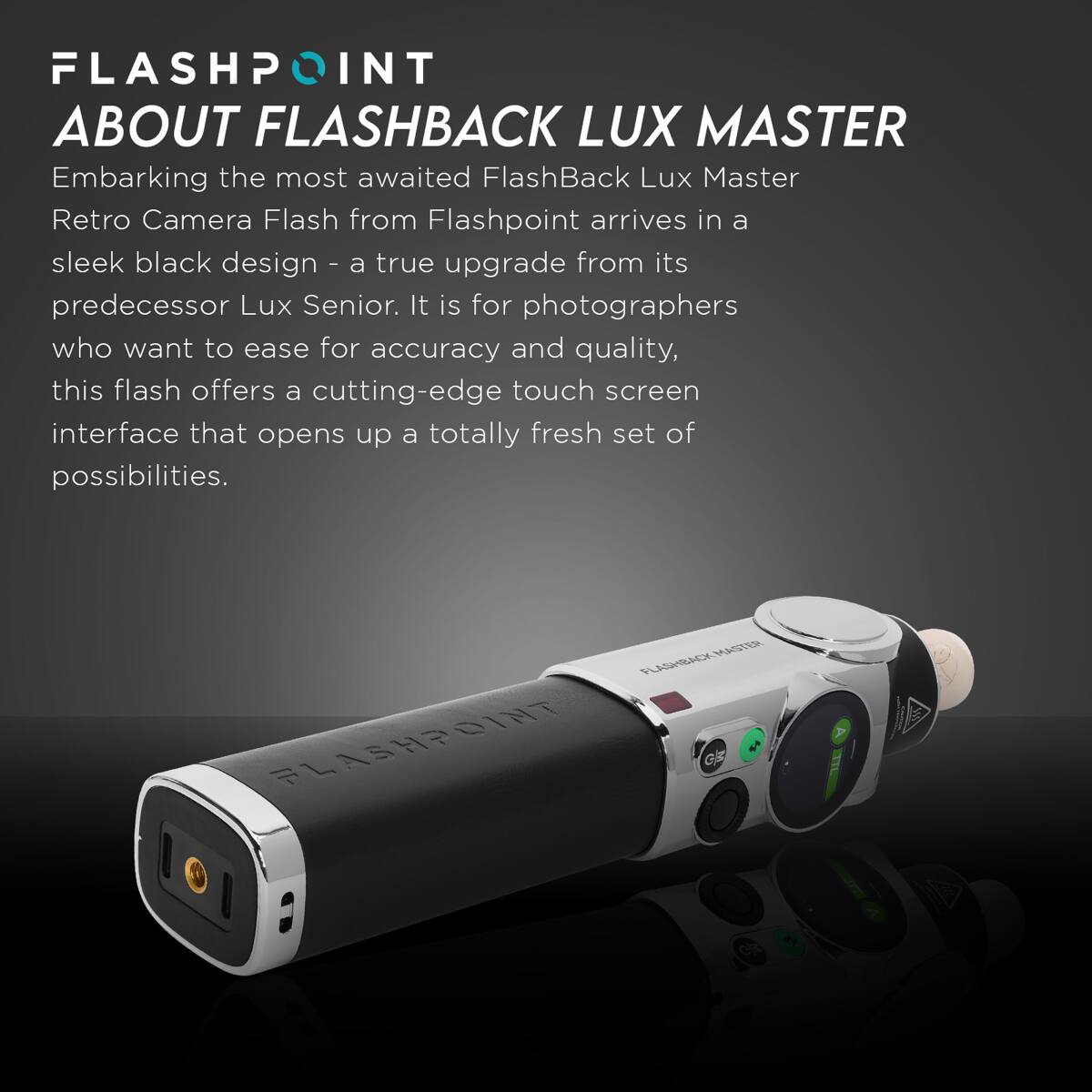 FLASHPOINT ABOUT FLASHBACK LUX MASTER

Embarking the most awaited FlashBack Lux Master Retro Camera Flash from Flashpoint arrives in a sleek black design - a true upgrade from its predecessor Lux Senior. It is for photographers who want to ease for accuracy and quality, this flash offers a cutting-edge touch screen interface that opens up a totally fresh set of possibilities.