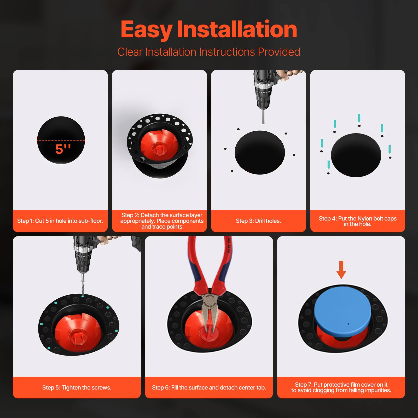 Easy Installation  
Clear Installation Instructions Provided  

Step 1: Cut 5" hole into sub-floor.  
Step 2: Detach the surface layer appropriately. Place components and trace points.  
Step 3: Drill holes.  
Step 4: Put the Nylon bolt caps in the hole.  
Step 5: Tighten the screws.  
Step 6: Fill the surface and detach center tab.  
Step 7: Put protective film cover on it to avoid clogging from falling impurities.